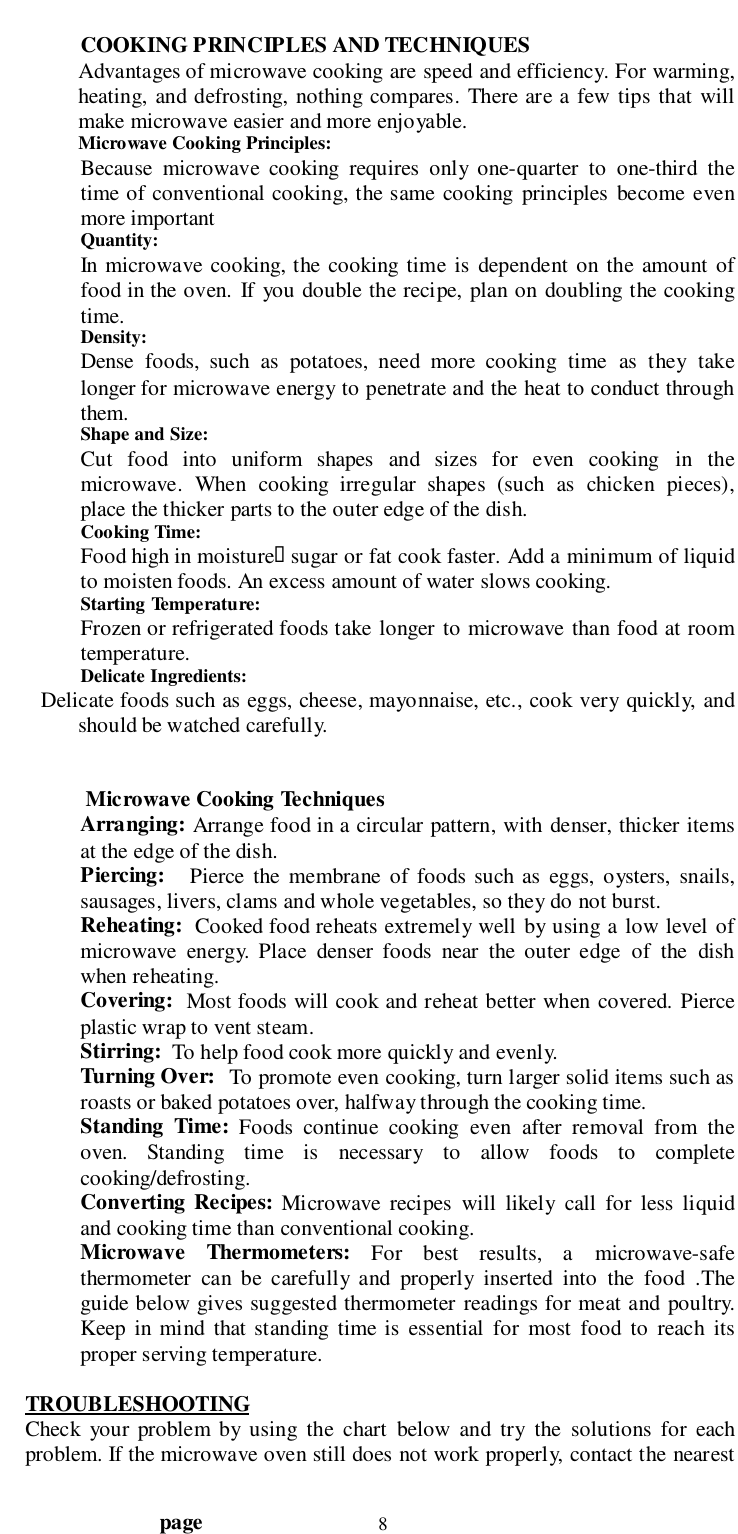                                  page 8COOKING PRINCIPLES AND TECHNIQUESAdvantages of microwave cooking are speed and efficiency. For warming,heating, and defrosting, nothing compares. There are a few tips that willmake microwave easier and more enjoyable.Microwave Cooking Principles:Because microwave cooking requires only one-quarter to one-third thetime of conventional cooking, the same cooking principles become evenmore importantQuantity:In microwave cooking, the cooking time is dependent on the amount offood in the oven. If you double the recipe, plan on doubling the cookingtime.Density:Dense foods, such as potatoes, need more cooking time as they takelonger for microwave energy to penetrate and the heat to conduct throughthem.Shape and Size:Cut food into uniform shapes and sizes for even cooking in themicrowave. When cooking irregular shapes (such as chicken pieces),place the thicker parts to the outer edge of the dish.Cooking Time:Food high in moisture&quot; sugar or fat cook faster. Add a minimum of liquidto moisten foods. An excess amount of water slows cooking.Starting Temperature:Frozen or refrigerated foods take longer to microwave than food at roomtemperature.Delicate Ingredients:       Delicate foods such as eggs, cheese, mayonnaise, etc., cook very quickly, andshould be watched carefully. Microwave Cooking TechniquesArranging: Arrange food in a circular pattern, with denser, thicker itemsat the edge of the dish.Piercing:   Pierce the membrane of foods such as eggs, oysters, snails,sausages, livers, clams and whole vegetables, so they do not burst.Reheating:  Cooked food reheats extremely well by using a low level ofmicrowave energy. Place denser foods near the outer edge of the dishwhen reheating.Covering:  Most foods will cook and reheat better when covered. Pierceplastic wrap to vent steam.Stirring:  To help food cook more quickly and evenly.Turning Over:   To promote even cooking, turn larger solid items such asroasts or baked potatoes over, halfway through the cooking time.Standing Time: Foods continue cooking even after removal from theoven. Standing time is necessary to allow foods to completecooking/defrosting.Converting Recipes: Microwave recipes will likely call for less liquidand cooking time than conventional cooking.Microwave Thermometers: For best results, a microwave-safethermometer can be carefully and properly inserted into the food .Theguide below gives suggested thermometer readings for meat and poultry.Keep in mind that standing time is essential for most food to reach itsproper serving temperature.TROUBLESHOOTINGCheck your problem by using the chart below and try the solutions for eachproblem. If the microwave oven still does not work properly, contact the nearest