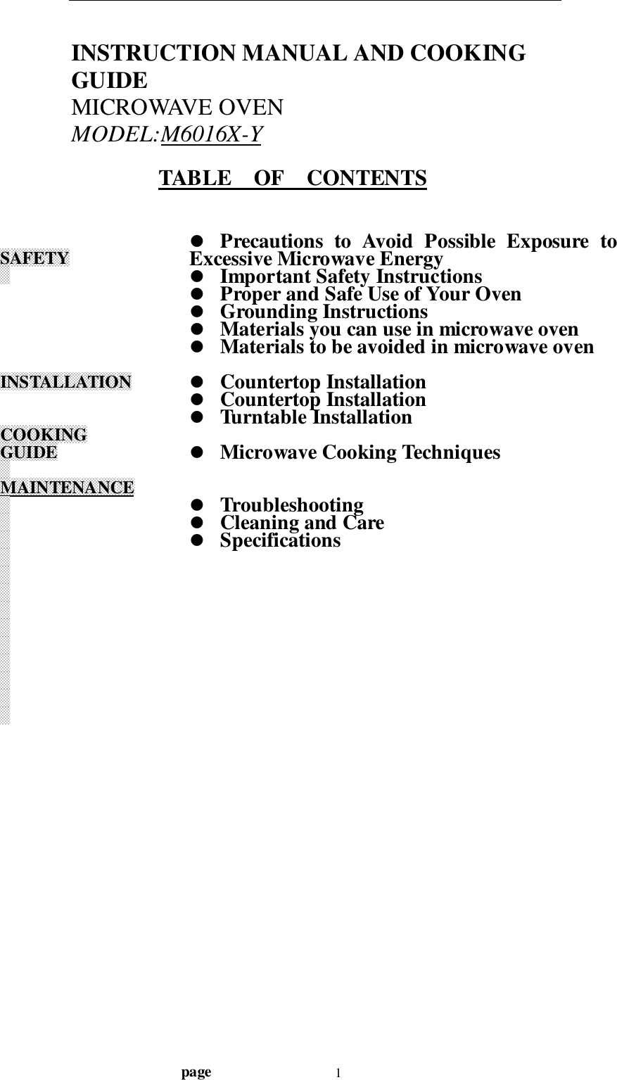                                  page 1INSTRUCTION MANUAL AND COOKINGGUIDEMICROWAVE OVENMODEL:M6016X-YTABLE    OF    CONTENTSSAFETYINSTALLATIONCOOKINGGUIDEMAINTENANCE! Precautions to Avoid Possible Exposure toExcessive Microwave Energy! Important Safety Instructions! Proper and Safe Use of Your Oven! Grounding Instructions! Materials you can use in microwave oven! Materials to be avoided in microwave oven! Countertop Installation! Countertop Installation! Turntable Installation! Microwave Cooking Techniques! Troubleshooting! Cleaning and Care! Specifications