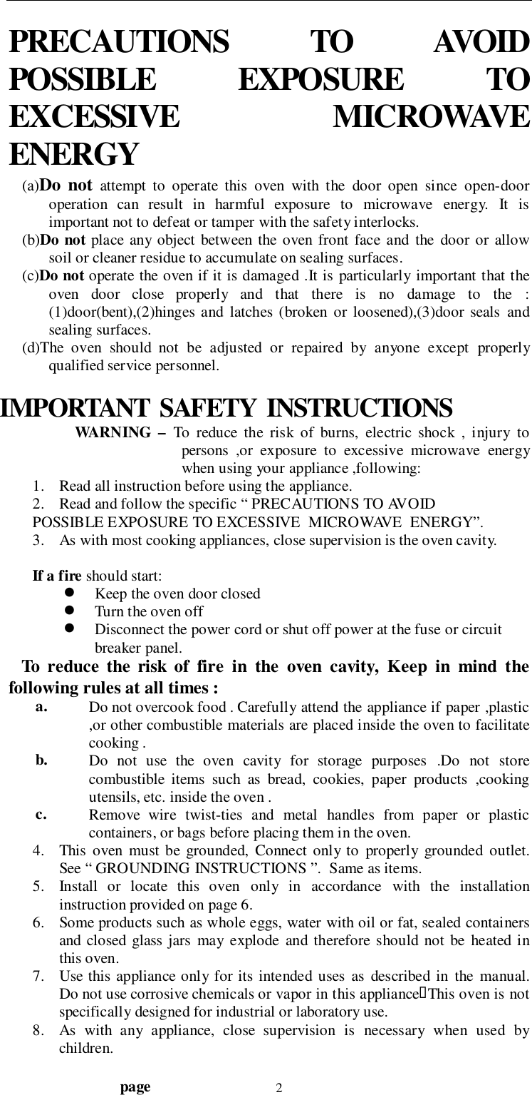                                  page 2PRECAUTIONS  TO  AVOIDPOSSIBLE  EXPOSURE  TOEXCESSIVE  MICROWAVEENERGY(a)Do not attempt to operate this oven with the door open since open-dooroperation can result in harmful exposure to microwave energy. It isimportant not to defeat or tamper with the safety interlocks.(b)Do not place any object between the oven front face and the door or allowsoil or cleaner residue to accumulate on sealing surfaces.(c)Do not operate the oven if it is damaged .It is particularly important that theoven door close properly and that there is no damage to the :(1)door(bent),(2)hinges and latches (broken or loosened),(3)door seals andsealing surfaces.(d)The oven should not be adjusted or repaired by anyone except properlyqualified service personnel.IMPORTANT  SAFETY  INSTRUCTIONSWARNING – To reduce the risk of burns, electric shock , injury topersons ,or exposure to excessive microwave energywhen using your appliance ,following:1. Read all instruction before using the appliance.2. Read and follow the specific “ PRECAUTIONS TO AVOIDPOSSIBLE EXPOSURE TO EXCESSIVE  MICROWAVE  ENERGY”.3. As with most cooking appliances, close supervision is the oven cavity.If a fire should start:! Keep the oven door closed! Turn the oven off! Disconnect the power cord or shut off power at the fuse or circuitbreaker panel.   To reduce the risk of fire in the oven cavity, Keep in mind thefollowing rules at all times :a. Do not overcook food . Carefully attend the appliance if paper ,plastic,or other combustible materials are placed inside the oven to facilitatecooking .b. Do not use the oven cavity for storage purposes .Do not storecombustible items such as bread, cookies, paper products ,cookingutensils, etc. inside the oven .c. Remove wire twist-ties and metal handles from paper or plasticcontainers, or bags before placing them in the oven.4. This oven must be grounded, Connect only to properly grounded outlet.See “ GROUNDING INSTRUCTIONS ”.  Same as items.5. Install or locate this oven only in accordance with the installationinstruction provided on page 6.6. Some products such as whole eggs, water with oil or fat, sealed containersand closed glass jars may explode and therefore should not be heated inthis oven.7. Use this appliance only for its intended uses as described in the manual.Do not use corrosive chemicals or vapor in this appliance&quot;This oven is notspecifically designed for industrial or laboratory use.8. As with any appliance, close supervision is necessary when used bychildren.