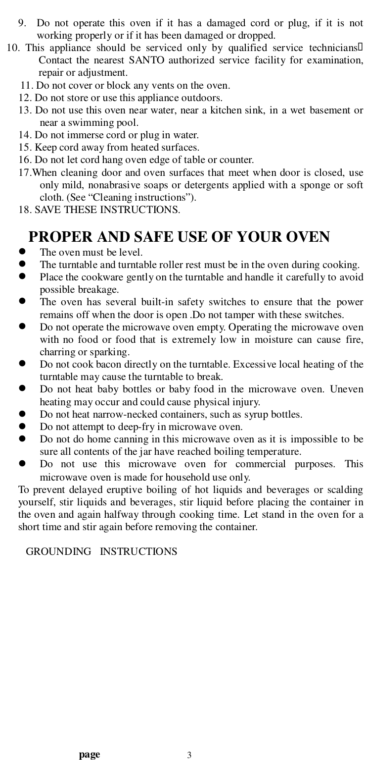                                  page 39. Do not operate this oven if it has a damaged cord or plug, if it is notworking properly or if it has been damaged or dropped.   10. This appliance should be serviced only by qualified service technicians&quot;Contact the nearest SANTO authorized service facility for examination,repair or adjustment.11. Do not cover or block any vents on the oven.12. Do not store or use this appliance outdoors.13. Do not use this oven near water, near a kitchen sink, in a wet basement ornear a swimming pool.14. Do not immerse cord or plug in water.15. Keep cord away from heated surfaces.16. Do not let cord hang oven edge of table or counter.17.When cleaning door and oven surfaces that meet when door is closed, useonly mild, nonabrasive soaps or detergents applied with a sponge or softcloth. (See “Cleaning instructions”).18. SAVE THESE INSTRUCTIONS.    PROPER AND SAFE USE OF YOUR OVEN! The oven must be level.! The turntable and turntable roller rest must be in the oven during cooking.! Place the cookware gently on the turntable and handle it carefully to avoidpossible breakage.! The oven has several built-in safety switches to ensure that the powerremains off when the door is open .Do not tamper with these switches.! Do not operate the microwave oven empty. Operating the microwave ovenwith no food or food that is extremely low in moisture can cause fire,charring or sparking.! Do not cook bacon directly on the turntable. Excessive local heating of theturntable may cause the turntable to break.! Do not heat baby bottles or baby food in the microwave oven. Unevenheating may occur and could cause physical injury.! Do not heat narrow-necked containers, such as syrup bottles.! Do not attempt to deep-fry in microwave oven.! Do not do home canning in this microwave oven as it is impossible to besure all contents of the jar have reached boiling temperature.! Do not use this microwave oven for commercial purposes. Thismicrowave oven is made for household use only.To prevent delayed eruptive boiling of hot liquids and beverages or scaldingyourself, stir liquids and beverages, stir liquid before placing the container inthe oven and again halfway through cooking time. Let stand in the oven for ashort time and stir again before removing the container.   GROUNDING   INSTRUCTIONS