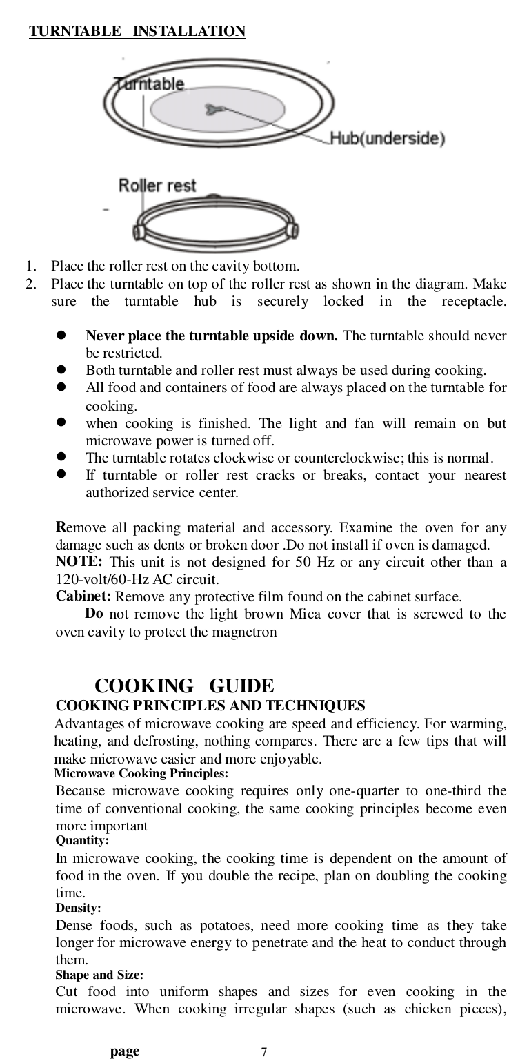                                  page 7 TURNTABLE   INSTALLATION1. Place the roller rest on the cavity bottom.2. Place the turntable on top of the roller rest as shown in the diagram. Makesure the turntable hub is securely locked in the receptacle.! Never place the turntable upside down. The turntable should neverbe restricted.! Both turntable and roller rest must always be used during cooking.! All food and containers of food are always placed on the turntable forcooking.! when cooking is finished. The light and fan will remain on butmicrowave power is turned off.! The turntable rotates clockwise or counterclockwise; this is normal.! If turntable or roller rest cracks or breaks, contact your nearestauthorized service center.Remove all packing material and accessory. Examine the oven for anydamage such as dents or broken door .Do not install if oven is damaged.NOTE: This unit is not designed for 50 Hz or any circuit other than a120-volt/60-Hz AC circuit.Cabinet: Remove any protective film found on the cabinet surface.        Do not remove the light brown Mica cover that is screwed to theoven cavity to protect the magnetronCOOKING   GUIDECOOKING PRINCIPLES AND TECHNIQUESAdvantages of microwave cooking are speed and efficiency. For warming,heating, and defrosting, nothing compares. There are a few tips that willmake microwave easier and more enjoyable.Microwave Cooking Principles:Because microwave cooking requires only one-quarter to one-third thetime of conventional cooking, the same cooking principles become evenmore importantQuantity:In microwave cooking, the cooking time is dependent on the amount offood in the oven. If you double the recipe, plan on doubling the cookingtime.Density:Dense foods, such as potatoes, need more cooking time as they takelonger for microwave energy to penetrate and the heat to conduct throughthem.Shape and Size:Cut food into uniform shapes and sizes for even cooking in themicrowave. When cooking irregular shapes (such as chicken pieces),