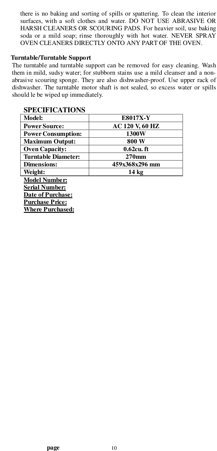                                  page 10there is no baking and sorting of spills or spattering. To clean the interiorsurfaces, with a soft clothes and water. DO NOT USE ABRASIVE ORHARSH CLEANERS OR SCOURING PADS. For heavier soil, use bakingsoda or a mild soap; rinse thoroughly with hot water. NEVER SPRAYOVEN CLEANERS DIRECTLY ONTO ANY PART OF THE OVEN.Turntable/Turntable SupportThe turntable and turntable support can be removed for easy cleaning. Washthem in mild, sudsy water; for stubborn stains use a mild cleanser and a non-abrasive scouring sponge. They are also dishwasher-proof. Use upper rack ofdishwasher. The turntable motor shaft is not sealed, so excess water or spillsshould le be wiped up immediately.SPECIFICATIONSModel: E8017X-YPower Source: AC 120 V, 60 HZPower Consumption: 1300WMaximum Output: 800 WOven Capacity: 0.62cu. ftTurntable Diameter: 270mmDimensions: 459x368x296 mmWeight: 14 kgModel Number:Serial Number:Date of Purchase:Purchase Price:Where Purchased: