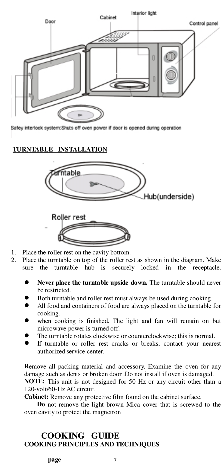                                  page 7 TURNTABLE   INSTALLATION1. Place the roller rest on the cavity bottom.2. Place the turntable on top of the roller rest as shown in the diagram. Makesure the turntable hub is securely locked in the receptacle.! Never place the turntable upside down. The turntable should neverbe restricted.! Both turntable and roller rest must always be used during cooking.! All food and containers of food are always placed on the turntable forcooking.! when cooking is finished. The light and fan will remain on butmicrowave power is turned off.! The turntable rotates clockwise or counterclockwise; this is normal.! If turntable or roller rest cracks or breaks, contact your nearestauthorized service center.Remove all packing material and accessory. Examine the oven for anydamage such as dents or broken door .Do not install if oven is damaged.NOTE: This unit is not designed for 50 Hz or any circuit other than a120-volt/60-Hz AC circuit.Cabinet: Remove any protective film found on the cabinet surface.        Do not remove the light brown Mica cover that is screwed to theoven cavity to protect the magnetronCOOKING   GUIDECOOKING PRINCIPLES AND TECHNIQUES