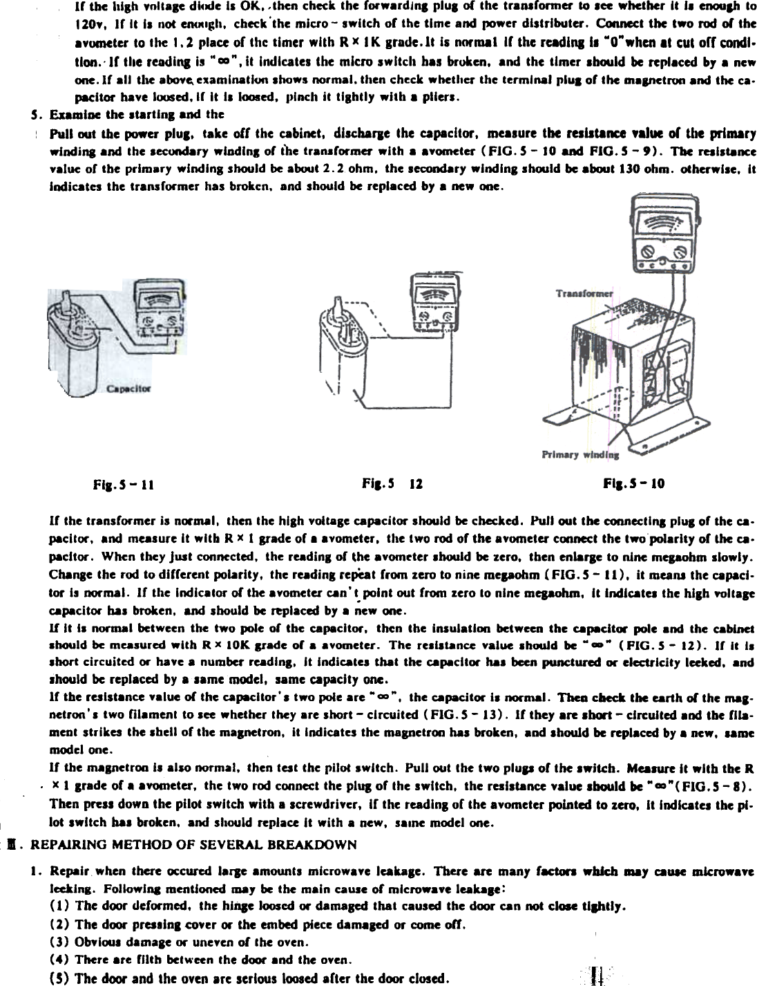 lr  the luSh voltage dlcxJe II  OK. .then  check the rorwardJna plUI  0{ the tranlronncr  10 Ice  whether  It  I.  cnoulh  to120v.  lr  It  II  not CD&lt;JClgh. check&apos;the  mlcro-  switch  or the time  and power distributer.  Connect the  two  nxI  01 the.vumeter  to the  1.2  place of the timer  with  R x  I K grade.lt  Is normal  If  the rudiOll1  MO&quot;when II  cui  orf  condl.tlon.&apos;  If  the read 101 Is .. m&quot;.  il  Indicates the  micro  switch  h.s  broken.  and  the  timer  .hoold  be repl.ced  by a newone.lr  all  the alM&gt;vc. e~amlnatl(JC1 .hows  normal. then ~he~k whether the terminal  paul or the m8anetroa and the ~a.pacltor  have I~ed.lr  It  II  loosed.  1)lnclt it  tightly  wltb  a pllerl.5.  ExamJoe the .t.rUng  and the:  Pull!MIt  the power pluS.  take  off  the  cabinet.  diKharJe  Ihe  capacitor.  me.sure  lbe  resulalKe  ,alue  of  the  primarywlndina  and  the  .ecunda&quot;  wlodln.  or  the  tran.rormer  with  a  a.ometer  (FIG.  5 - 10 and  FIG.  5 -  9).  The  rallt8ncevalue of  the  primary  winding  should be about 2.2  ohm.  the secondary wlndlna  sh!MIld be about 130 ohm.  otherwise.  ItIndicates the transrormer  has brok~n.  and should be replaced by a new one.  -  ~FI,.S 12 Fla.S -10Fla. 5 -  11If  the transformer  is normal.  then the hlah voltage capacitor  should be checked,  Pun out tbe connectln.  plul  of the ca.pacltor.  and measure It  with  R x 1 Ifade  of a avometer.  the two rod of the avometer coonect the twopoiarlty  of the ca.pacltor,  When they just  connected. the readinl  of the avom~ter .hould  be zero.  then enlarae to nine mepohm  slowly.Cbanae the rod to different  polarity.  the reading repeat from  zero to nine mepohm  (FIG.  S -  II).  it  meant  the capacJ.tor  Is normal.  If  the  Indicator  of the avometer can&apos; t. point out from  zero to nine mepohm.  Jt IndJcatei the blah  voltagecapacitor  bas broken,  and should be replaced by a new one.If  It  I.  normal  between the  two  pole of  the  capacitor.  then  the  Insulation  between the  capacitor  pole and  the  cabinet.hould  be measured with  R x  IOK  Ifade  or  a a vometer.  The  re.I.t.ance  value  .bouJd  be M -&quot;  (FIG.  5 -  12).  Ir  It  II.hort  circuited  or have a number readlnl.  It  Indicates  that  the capacJtor ha.  been punctured  or electricity  leeked. and.hould  be replaced by a .ame  model.  same capacity  one,If  tbe reslst.nce  value of  the capacitor&apos;.  two pole are --&quot;,  the capacitor  II  normal.  Thea cbeck the earth of the mal-netron&apos; s two  mament  to lee  whether they are lhort  - circuited (FIG. S -  13).  If they .re .hCM1 -  circuited and tbe fila-ment strikes  the .bell  of the maanetron.  It Indicates the magnetroo has broken,  and should be replaced by a new.  ..memodel one.II  the malnetroo  II  also normal.  then telt  the pilot  .wltch.  Pull  out the two plup  of  the .witcb.  Ma.ure  It  wltb  the R.  x I  Irade  of .  .vometer.  the two roo coonect the plUS of  the switch.  the reslst8nce value .bould  be .. ~&quot;(  FIG. 5 - 8)  ,Then press down the pilot  switch  with  a screwdriver.  If  the readlns of  the avometer pointed to zero.  It  Indicates the pl.lot  switch  baa broken.  and should replace It  with  a new.  s..ne  model one.I.  REPAIRING  METHOD  OF  SEVERAL  BREAKDOWNI.  Repair  .hen  lhere  ~curcd  larJe  amount.  micro.aye  leakale.  Thel&apos;e are  many  racton  wbJcb may  C8U1e mkrowaycIccklng.  Followlq  menlJoned may be the main cause or microwave  leaule:( 1)  The door deformed.  Ihc  hlnsc  loosed or damaBed thai  caused the door can not close 11111117.(2)  The door pres.Jol  cover or Ihe embed piece damaled  or come olr.(3)  ObYloul damale  or uneyen of  the oven.(4)  There arc  fIIlh  between the df»r  and Ihe oven.(5)  The door and the oven are serious loosed arter the door closed.  cfi