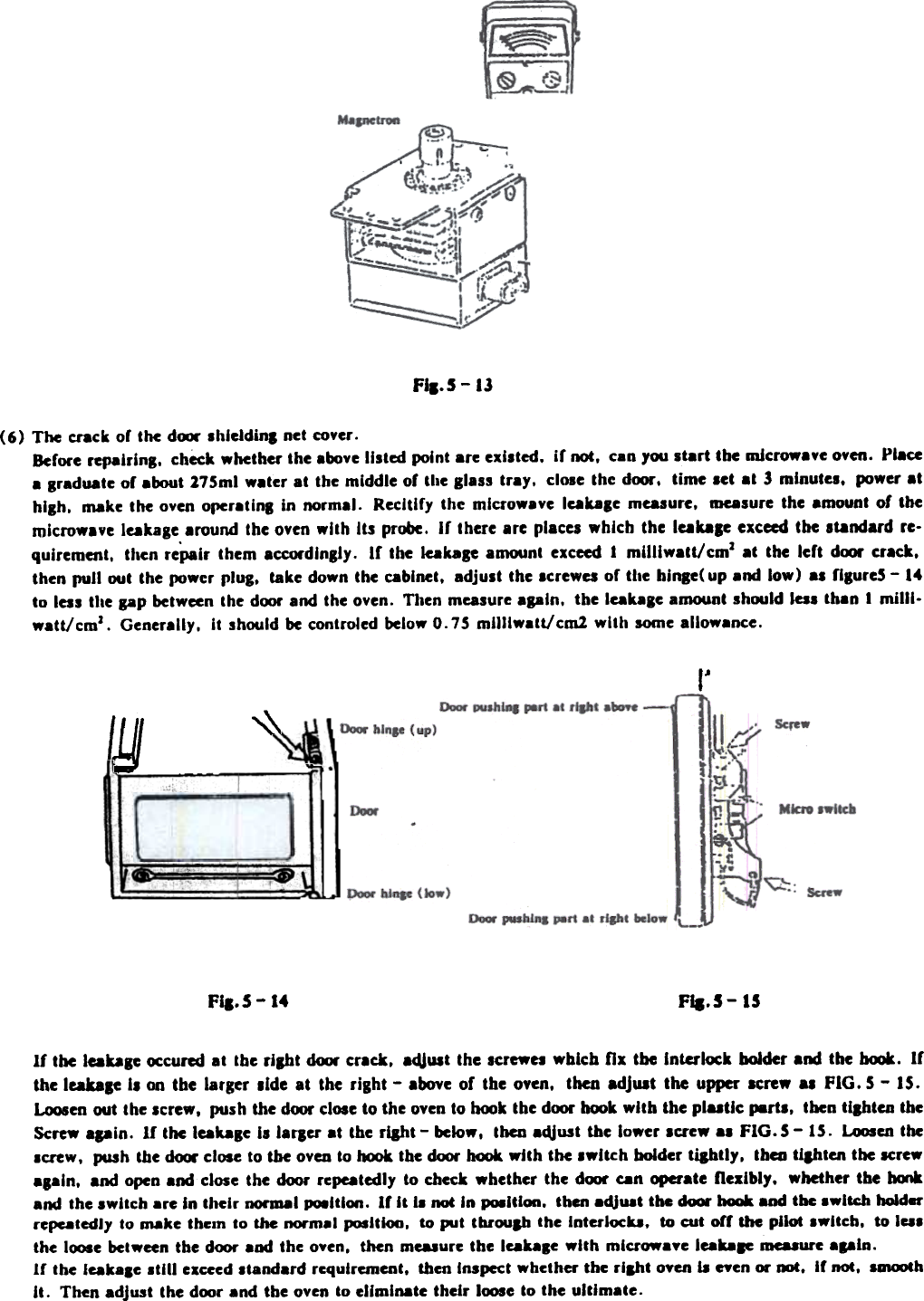 FII.S - 13(6)  The  Ct&apos;ack or  the  dfXW shleldinl  net  coyer.Berore  repairing.  check  whether  the  above  listed  point  are  existed.  ir  not.  can  you  start  the  microwave  oven.  PI.«a grad.te  or about 175ml  w.ter  at  the  middle  of  the  glass  tray.  close  the  door.  time  set  at  &quot; minutes.  IMJwer.thigh.  M8ke  the  oven  oper.tlng  in  normal.  Recltlry  the  mlcrow.ye  lcakase  measure.  measure  the  .mount  of  themicrowave  leakage  .round  the  oven  with  Its  probe.  Ir  there  are  places  which  the  lcaka,e  exceed  the  st8ndard  re-quirement.  then  re&quot;pair  them  accordingly.  If  the  Ie8kasc  amount  exceed  1  milliwatt/  cmJ  at  the  left  door  cr.ck.then  pull  out  the  power  plug.  take  down  the  cabinet.  adjust  the  screwes  or  the  hinge(  up  .nd  low)  .s  figureS  - 14to  less  the  gap  between  the  door  and  the  oven.  Then  measure  apln.  the  leakale  amount  should  less  th.n  1 milll-w.tt/cmJ.  Generally.  it  should  be controled  below  0.75  milllw.tt/cm1  with  some  allow.nce.,~&quot;&quot;lYJ(IV.~-=.-  ~IFiI.5-  15FiB.S  -14If  the lablc  ~curcd  at  tbc rilbt  door crack.  acijust the screw&quot;  wblcb  fix  the  Interlock  bolder  and the~.  Ifthe lcable  II  on tbe  larger  Iide  at  the  right  - above of tbe oyen. then adjust the upper Icrew .,  FIG. 5 - 15.Loosen out the Icrew,  push the door close to the oyen to hook the dOOl&apos; hook with  the plutic  .-rh.  tben tllbten  theScrew .pin.  If  the laDle  II  laflu  at  tbe rllbt  - below.  then adjust  the lower  Icrew  al  FIG.  5 -  15.  Loosen theIcreW,  push tbe door close to tbe oyen to JMX)k tbe door hook with  the Iwitch  bolder  ti&amp;btly.  thai  tlihtcn  tbe screwa.ain,  and open and close the door repeatedly to check whether  the dOOl&apos; can opeI&apos;ate flexibly-  whether the  hcxtkand  the Iwlteh  are in tllClr  DOI&apos;ID8I PQ8ltlon. If  it  il  not In pO8ltlon.  then adjuat  the door IIOCJk and tbe 8wltch hoId-re~tcdl1  to ~ke  tbcln  to the norm.1 PJlltloo.  to put  tbl&apos;oup  the  Interlocu.  to cut  orf  the  pilot  Iwlteh.  to la.the I~e  between tbe door aDd the o.~n.  then mcuure  tbe leaule  with  mluowaye  leakaae mcuure  apin.If  tbe leakale  8till  exceed Itandard  rcqulrement,  then Inspect wbcther  the rlaht  oyen fa pen  01&apos;.-.  If not,  lalCXJthII.  Then adjust  Ihe door and th~ oven to eliminate  their  loose 10 the ultimate.