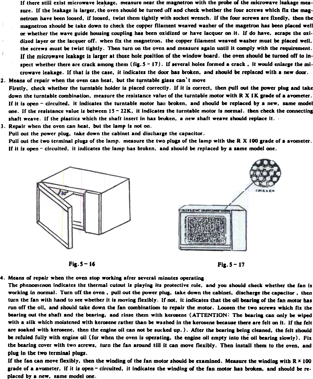 If  there stili  exist  microwave lea.talc,  mealure  near the malJlCtron with  the probe or the mlaowavc  Jeaulc  mea.lure.  If  the Jeable  II  laraer, the oyen 1~1d  be turned off  and check whether  the  four  screws which  fla  the mal-nctrom  have been loosed.  If  loosed, twist  them tightly  with  locket  wrench.  If  the four  IcreWI  .re  flaedly,  then them.petron  shoold be take down to check the copper rn.ment  weaved walher  of  the ID8getron has been p&amp;.ced wellor whether  the  wave guide bOU8lna cooplinl  hal  been oxidized  or  have lacquer  on  It.  U  do have,  la.pe  the oxl.dlzed  I.yer  or  the lacquer off.  when fla  the mapetron.  the copper filament  weaved washer  mot  be pl.ced  well,the Icrews  must be twllt  tllhtly.  Then turn  on the oven and measure apin  until  It  ~ply  with  the requirement.If  the microwave  leakale  Is laraer .t  those hole position  or the window  iK)ard.  the oven should be turned  off  to In-lpect  whether  there  are  crack  amons  them  (fll.  5 - 17).  If  leveral  holes  formed  a  crack.  It  woold  enlafle  the  mJ-crowave leakage.  If  that  Is tM  calC.  it  Indicates the dCMX&apos; ..  brcJken, alN! .bould  be replaced with  a new dUIr.2.  Mean.  of  repair  wh~n the oven can heat.  but the t&apos;JrntabJe sial&apos;  can&apos;t  moveFlratly,  check whether  the turnt.ble  holder Is placed correctly.  If  It  is correct,  then .run  out the  power plUI  and takedown the turntable  combination.  measure the resiltance  valu-: of the turntable  motor with  R X  I K lr8de  of a avomder.If  It  Is open - circuited,  It  Indicates  the  turntable  motor  hall broken.  and  should  be replaced  by a  new,  same modelone.  If  the resistance value is between IS - 22K,  It  Indlcatel  the turntable  motor  Is normal.  tben check the conncctJnlIhaft  weave.  If  the plastics  which  the shaft  Insert  In has broken.  a new shaft  weave should  replace It.  .3.  Repair  when the oven can heat,  but  the lamp  Is not on.Pull  out  the po.cr  pluS.  take down the cabinet and dlscll8rle  the capacitor.Pull  oot the two terminal  plup  of the lamp.  measure tile  two plup  of the  lamp  with  UIc R X  100 p.de  of a avometer.If  It  II  open -  circuited.  It  indicates the lamp  has broken,  and lhould  be replaced by .  ..me  model one.Fia.5-16 FII&apos;S - 174.  Means of repair  when the o¥en Itop  WOl&quot;kJoa arrer  leveral  minutes operatioaThe phcoomc~  Indlcatel  the  thermal  cut~t  II  playloa  Itl  protective  role.  and  you lhould  check whether  the  ran  Iswork ins  In normal.  Turn  orr the oven.  pull  out the power plUS. take down the cabinet.  dllCha,.e  the capacitor.  thenturn  the ran with  hand to see whether It  II  moving flexibly.  If  not.  It  indicates  that  tbe 011 bcarlDi  of tbe f.n  motOl&quot; UIrun off  the 011. .nd  should  take down the  r.n  comblD8tiom  to repair  the  motor.  Loosen the  two  IcreWS which  n.  thebearlnB out  the ,haft  and  the  bearing.  and rlnle  them  with  kcr~ene  (ATTENTION:  The  bearl,.  caD only  be wipedwith.  silk  which  moiatened with  kerosene rather  th8n be washed in  the kerosene bccaUIC tba&apos;e  .re  felt  00 It.  If  th~ feltue  Ioaked  with  kerosene. then the cnllne  011 can not be lucked  up. ).  After  the bcarlnl  belnl  cleaned.  the fclt  Ih~ldbe reruled fully  with  engine 011 (rot  when the oven is operatlna.  the enline  wi  empty  into  thC wi  beariQ  slowly).  Fixthe bearins  cover with  tWI) screWI.  turn  the  ran .roond  till  It  can moye flexibly.  Then  install  them  to tbe o¥en.  andpluS In the two  terminal  plup.If  the ran can moye flexibly.  then the winding  of the ran motor .hould  be examined.  Measure the wlodlDl  with  R x 100&amp;lade or.  .yometer.  Ir it  II open - circuited.  it  Indicates tbe wlndina  of  the  fan  motCM&apos; baa brc*ea.  a&apos;&quot;  should be re.placed by a new.  lame  model one.