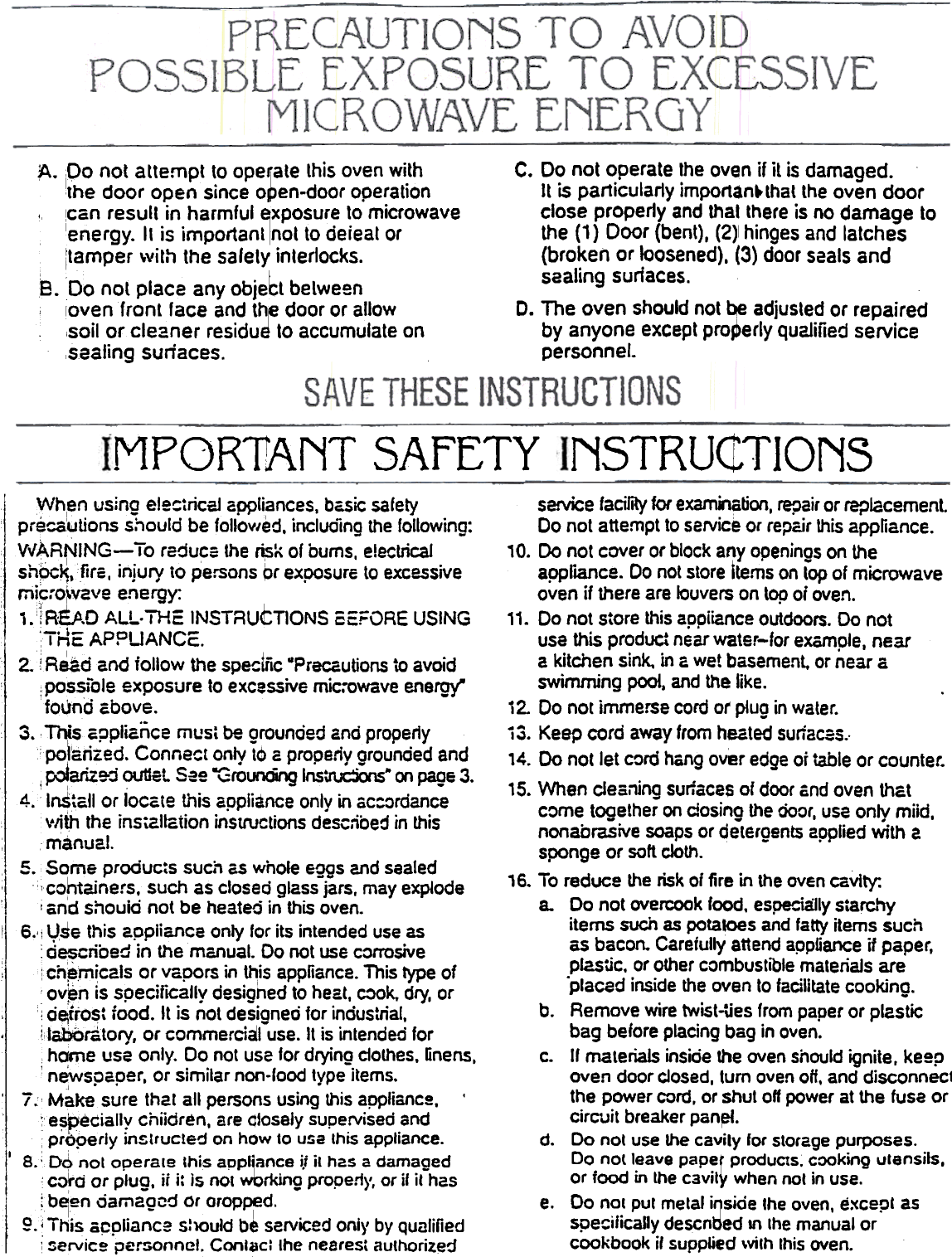 NSTRuctTIONSMPOR1ANT SAFETYseNice facility for exami&apos;lation, repair or replacement.Do not attempt to service or repair !his appfiance., O.  Do  not cover or block any openings on theappliance. Do not store Items on top of microwaveoven if there are louvers on top 0; oven.&quot;.  Do not store this appiiance outdoors. Do notuse this product near water-for example, neara  kitchen  sink,  in G wet  basement.  or near  a.swimming  poot,  and  the  like.i 2. Do not immerse cord of plug in water.i 3. Keep cord away from heated surfa~s..14. Do not let cord hang over edge or table or counter.15. When clearnng surfaces of door Gnd oven thatcome together on closing the Ooor, use only miid,nonabrasive soaps or detergents applied with asponge or soft cloth.&apos;6.  To reduce the risk oj fire in the oven cavity:a.  Do not overcook food. espel:;ia:lly s;archyitems such as potatoes and fatty items suchas bacon. Careiully attend appfiance if paper,plcstic. or other combustible materials are.placed inside the oven to facilitate cooking.b.  Remove wire twist.ties from paper or pl2Sticbag before placing bag in oven.c.  If materials inside the oven should ignite. keepoven door closed, turn oven oH, and disconnec1the power cord. or shut off power at the fuse orcirC&apos;oJit breaker pan~.d.  Do not use the cavity for storage purposes.Do nOlleave paper produCts. cooking ulensils.or food in the cavity when not in use.e.  Do nol put metal i~sjde the oven, e:&lt;cepl asspe~ificaJly descnbed In Ihe manual orcookbook if supplied \vilh this oven.Wh,en using electricaJ appliances, basic safetyprecotIJlions should be follov/ed. including the following:VvARNING-  To reduce the ~K  or bums, electricalsh~~.firs,  injury iO persons br exposure to excessivemi~..o~V2ve energy:, .IREP.D  ALL. THE INSTRUCTIONS SE&quot;i=ORE USING;-. ;-Ap oUANC -I Mc..  C,I2. 1 Read and follow the spe!:lfic .Precautions to avoid: possible exposure to excessive mic:owave energy&quot;foUnd ~bove.3.  This ~ppliaiice  mus, be grounded and properly&quot;&apos;polarized. Connect only to a properly grounded and:&quot;_i~..-~  ,.. o+4-t ~~c - fO lllrinn Ins &apos;~  ~.  &quot;&quot;  ~n 3~Ql1L~..vuu~\.~--  \.:  _._~  \I&apos;&quot;&quot;&apos;-oA.Ag  ~,~e  .i  ,.  -4.  InSt~1I or loc~te this appliance only in ac:ordancevlith the ins\altation instructions desc.ibed in thismanual,s.  Some produc:s such as whole eggs and sealed,  icohtainers.  such as closed glass jars. mayexpjodeI  and shouid not be heated in this oven.!  6., i Vse this appliance only for its intended use as: described in the manual. Do not use corrosive:  ]. ch~micals or vapors in ~is  appliance. This type ofov~n is specifICally designed to heat. cook. dry, or! d~ito~t food. It is not designed for industrial,.  i,tabOra;torv, or commercial use. It is intended for,hqme use only. Do not use for drying clothes, linens,&apos;newspaper,  or similar non-lood type items.,  7;&apos; Make sure that all persons using this applianc~,:e~peciall&apos;t chiidren, are ~&apos;osely supe.rvised ,andproperly Inztrucled on how to usa thIS appliance.I  8.:  D6  nol  operate  Chis appl~ance  j,t it has  a damaged~rd  or  plug,  it i: is not wboon9 propen}&apos;, or if it has.: belen oamagc-j  Or orop~d.g.~ This  appliance  S:1Ould b~ serviced oniy  by Qualified: :.ervic~  per:ionnel,  Contact  Ihe nearest  authorizedA. po not attempt to ope~ate this oven with  C. Do not operate the oven if it is damaged.the door open since open-door operation  It is particularly importan~that the oven door,  !can result.in.harmful ~xposure ~o microwave  close properly and thai t~ere is no damage tolenergy. It IS Important Inot to deleat or  the (1) Door (bent), (2)1 hinges and latchesitamper with the safety interlocks.  (broken or loosened), (3) door s2als and.bsealing sunaces.8.  Do not place any obJet belweenloven front face and th~ door or allow  D. The oven should not qe adjusted or repaired,soil or. cleaner residue to accumulate on  by anyone except properly qualified service,sealing suriaces.  personnel.