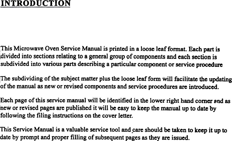 INTRODUCTIONThis Microwave Oven Service Manual is printed in a loose leaffonnat.  Each part is;divi&lt;ied into sections relating to a general group of components and each section issubdivided into various parts describing a particular component or service procedure:The subdividing of the subject matter plus the loose leaf form will  facilitate the updatingof the manual as new or revised components and service procedures are introduced.Each page of this service manual will  be identified in the lower right hand comer 9nd asnew or revised pages are published it will  be easy to keep the manual up to date &apos;byfollowing the filing  instructions on the cover letter.This Service Manual is a valuable service tool and.care should be taken to keep it up todate by prompt and proper filling  of subsequent pages as they are issued.