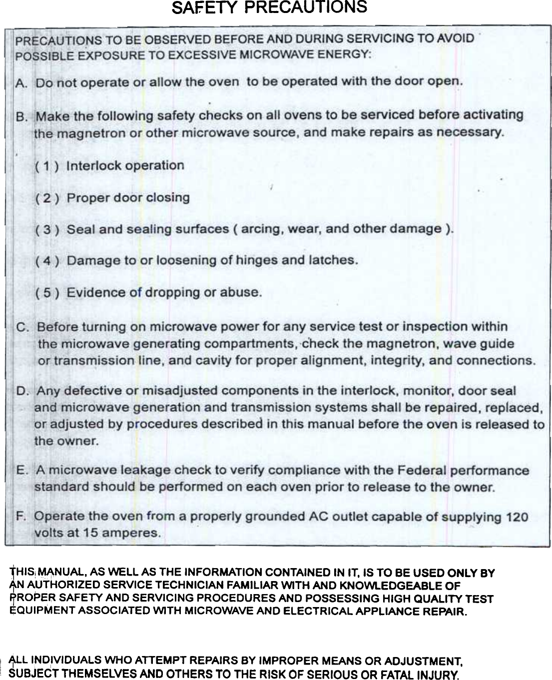 SAFETY  PRECAUTIONStHIS!  ~~NUAL,  AS WELL  AS THE  INFORMATION  CONTAINED  IN IT, IS TO  BE USED  ONLY  BYIf.N AUTHORIZED  SERVICE  TECHNICIAN  FAMILIAR  WITH  AND  KNOWl..EDGEABLE  OF~ROPER  SAFETY  AND  SERVICING  PROCEDURES  AND  POSSESSING  HIGH  QUALITY  TESTEQUIPMENT  ASSOCIATED  WITH  MICROWAVE  AND  ELECTRICAL  APPLIANCE  REPAIR.IALL  INDIVIDUALS  WHO  ATTEMPT  REPAIRS  BY IMPROPER  MEANS  OR ADJUSTMENT,~UBJECT THEMSELVES AND OTHERS TO THE RISK OF SERIOUS OR FATAL INJURY.