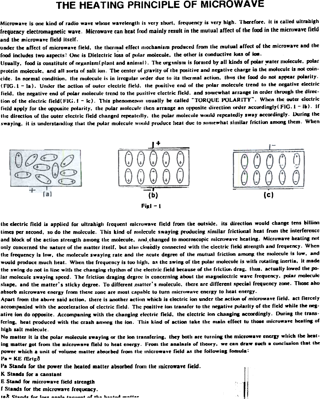 THE HEATING  PRINCIPLE OF MICROWAVEMicrowave  Is one kind  of radio  wave wllose wavelenltll  is vcry  soort.  rrcquency is very hilh.  TherefCN&apos;e. It  is called ultrabi~hfrequency electromagnetic  wave.  Microwave can heat f(I()(1 mainly  result  in the mutual  affect  of file  f~  in the microwave ritldand the microwave  neld  it5elf.uRder the afJr.ct of microwave  field.  the tllCrmal  errecl 11lccbani.m pnKIucw  from  IIIe mutual  .rred  or the microwaye and thercwxJ Includes two ..pccts  ~ One is Dieleclrk  I~  or pIlar  molecule.  the otller  is ccJt1duc:tiye kJS.. or &apos;-.Usually.  r(x)d is constitulc  of fM&quot;~anisn1( ria&apos;&quot;  and aninlal ).  11le ofl:1nism  Is rorAlcd by all  kjnds of  polar ~aler  111Ulecule. JXJlarprotein  molecule.  8nd all  sctrts of salt  ion-  Tile  center uf ~raYlty or Ihe ~i(ive  aoo ncpli,&quot;c  charIC in the moIcculc Is not coin-cide.  In  normal condition.  tile  c1lulcculc IJi in  irrq\llar  ,...der due tfJ its  tlJCl&quot;mal acliun.  Ihlls  the  ((x)d do ROC appear polarity.(£;&quot;16.1 -  la).  Under  tile  action  or outcr  clectric  ficllJ.  the  I11l5illve end ctf the  pctlar molecule trend  to  the  negative electricFicid.  tbe negative end or (1O18r IfKJlecult&quot; tre~  to the positive electric  lickl.  and sonlcwhat  arrance  In order IhruusJ1 tlJe dlrec-lim  or the electric  field( Fl(i.  I  -  Ic).  1111s pheoomePflf1 usually  be calied  ~TORQUE  PULARITY&quot;.  WIJCn the outa- electricricJd  apply  Cor tbe  ~~ite  PfJlarily.  the  pular  pJolccule  tllen  arraage  .0  oppositc  dircclim  cll&apos;der  ac~urdinlly(  FIG.  1 - 1&amp;).  IfIlle  dir~tlon  of tl1c outer clcctri~  field  chanl~d  fereatcfliy.  the pular  mol~c,l1e wcMlld repeatedly sway accordingly.  Uuring  theswayil\l.  It  i5 undcrstalldllt~  tllat  the pular  molecule &quot;&quot;&quot;Ild  rroouce  &apos;teat duc: to 5&quot;,newhat  511111lar rrictioo  8nlOl1&amp; them.  Wilenj+-J(b)FiJI - I (c)lhe electric  neJd is  applicd  ror  ultrahigh  rrcqucnl  lulcruwave  ncld  rrom  the  outsldc.  its  direction  would  change tens billioolimes per second,  so do the  muJ~uJe.  This  kind  or  nmlcculc  ~wayinR producing  5in.ilar  frictiooal  heal  rnlltl  lhe  interfermccand block of  the aclion  slrCJIc1h anlong llic  m.~ecule.  IInd,changed to mocrMcoplc  mlcnJWave heatinl-  Microwave bealing I&apos;M&quot;only conccrned the nature or the nlaUcr itself.  but alslI ck1$&quot;edly COlUlCctecJ with  the clcclric  rickS strength aoo rrequency. Whcnthe rrequency Is Inw.  thc  nI(Ilecute swaying: rate  and  Ihe ncule de,ree  or  the mutual  frlctkKt  am~  thc  nlOlccule I.  low.  andwould produce much heal.  When tbc  frcqucncy  Is 100 llilth.  a~ thc swln,  or tbe polar  n,ol«ule  Is with  rutaling  il1crlia.  It madethe swlnl  do not In line wltll  the dlanli&quot;,  rhythm  of thc elcclric  field  because of the frlctior-. dr.;.  thus.  actually  lowed the po-lar  molcculc swaying  speed. lObe fricljoo  dragins  deJltt  i5 concerning atQJl  the lnagnclcctrlc  wave frcqucnc-y. (dar  molecule~hape, and the maUer&apos; $ slicky  degree. To diffcrcntJJlattcr&apos;  s n10tecuJc. thcre arc dlfrerent  ~pccial rrcquency ZCXIe. TIIO5e ahoabsorb Rlicrowave enercy rr~  tlle.~e zonc are n10st capablc to tun,  micruwBvc encr~y to heat energy-ApaI&apos;t  from  the above ,aid  aclion.  there Is another acliun  whieb is electric  i~  under tIle aclKln or microwave field.  act nercelyac~panjed  with  the acceleration of clectric  field.  TIIC l&apos;OIillve  11M&apos; transfu  to Ihc  ~tive  pJlanl,  or the neld while the nea-ative  ion do opposite.  Accompaning with  tile  ch.I&apos;llnJ  electric  neld,  the etcctrlc  Ion cbanJinc  aca.-dingly.  Durin8  the trans-ruins,  beat produced with  tlK  crash anKJnglhc  Ion.  °nU8 kind  of  actiCNI lake  thc  n.-in  effect  to  thO8e Inlcrowawe heatina orblab  salt  molecule oNo matter  It  is the polar  molecule swayinl  M  the kHI transferinl.  the,  ooth arc turni&quot;l  the n,laowave  erIUJY which  lbe beat-lna matter  lOt  fron,  Ihe alicrownY8 field  10 beat cneC#y. l~fOIli the analRsl.  of the-try.  we can d..8W Suet1 .  concl.8lon  tb.t  thepower which.  unit  or yolume n.-iter  .~orbcd  frlMn tIle Inlcrowave  field  L&apos;  the  followial  foaaula:Pa a  KE  fErt~8Pa Stand. for the PJWer the heated matter absorbal fr.MII the Inicrowave fidd-K StaM&apos;  ror a canstant IE Sta8d  fcw microwa.c  field  &apos;tI&apos;CDph  .. ,f  Stands for  the microwave  frequeDCJ.,.);  ~&apos;_ft&quot;.  ,-  1_-  AAAIA IA_-ft&apos;  ftl IL.  ,-..,-.1 __II..  °.~