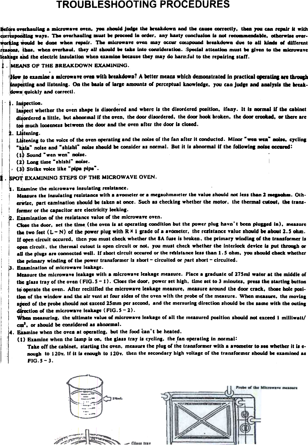 TROUBLESHOOTING  PROCEDURES¥~  bauJillla  mkrowa&quot;  MCA. 1M  lbouJd J  &amp;bc ~D  aDd tbe ca...  ~cctl,.  tbea JOU can rcpaJr II  wlcJI~~  wa,..  Tbe o..haull&quot;,  DlUlI be i--OC-: la &quot;r.  any ballY c:ooclUilon II  Dol r~aldable.  0Cbcrw1le OYer-~..  ~  &quot;  dc.ac when rep.lr.  The mlcrowa.e OYea --y  ~  C«o1PCK1ad breakdow. due to al&quot;&quot;&quot;  ... different~.  I...  -bea OYerbaui. Cbey aU .~Id  &quot;  tab  Into ~ldcratloa.  :ipccJa1 aUCAtJoa mUit  be ...en  to the -lavw..eib.!...  ...  the electric laaulatl-  _beD eDlDlae becaule they may do harlr.lul to the repalrlnl .talr.I~I . MEANS OP THE BREAKDOWN  EXAMINING.I  .i  I  80 aam1ae I  _crow..,  Of..  _lib  kukdowa1  A better mUOl _bleb dClDODltrated In prlctlcal.,lu,.  8ft ~I~Int  and II.tenlna. Oa the bull  or larae .mountt or perceptual kJMJWledlC. yw  caD Judp and 8aalJlJI Ibc kak.n: quickly and cwrectl.. t. lup&amp;&apos;Ctloa.  .  .l ~pect  whether  the  oven  Ihape  II  disordered  and  where  II  the  dllordered  poIlllon,  araDY.  It  II  la&apos;mallf  the  cabinetd~&apos;wdcred  a  little,  but  abnorlRallr  the  OyeD.  the  door  dllOrdered,  the  dCQ&apos;  hC»k  broten.  the  dCXM&apos;  crooked.  ..  then  are~  much ICXII~I  betweco the dCXK .nd  the oven .ner  the door II  closed./;. Wtenlns.ILUtCftlnl  to the yWcc or tbe o.en operatlq.nd  the noise or the ran .ner  It conducted. MIami&apos; Mwca .ca-  QcllqI  MU&quot;-  nolle  and -lhllbl-  _lIe  lhouid  be CODIlder al  normal.  But it  II  .bnormallr  the rollowl.  .1.  occund:(Sb Sound .wen  wen&quot;  ._e.  .(1)  t I  lllUC -Ihl_hl.  nolH.  I,  ..,,  (3~ Strike  Yoke Uke  plP8 rip.  ...  PoT  EXAMINING  STEPS OF THB  MICROWAVE  OVEN.I  . ~Inc  the mlcrowa..  Inlulatlq  resiliance.I  MCaiure thc InauJatlnl railiance  with a avOlllCter or a mepuhmnleter  tbe value _hould ROC 101 tban 2 18C~~_.  Oth-i  ;  rille.  part eamlnatlon Ihcxlid be taken at once. Such al cbeckinl whether the motor. the thermal cutout. the tr.nI-I  I  former or the capacitor are electricity  lecklns.a.  EUDll~tJon ol the mlltarICe yalue or the mlcrowaYe o.en.I  I  cioIc  the dc-.r.  _ct the lime  (the oven I-  at o~ratlnl  condition but the power plul  havn&apos;t  been piu&amp;acd In),  ..cuure.. Itbc two feet (L  - N) or tbe power pluS with R x I  If.de  or a a.ometer. the re81ltance value lhould be .bout 2.5 ohm.I  Ir open circuit  ~ured.  tJlen you must check wllcCher the SA fuse II  broken. the primary  wind Ins or the transformer IIi&apos;  open circuit.  tlac thermal cutO4Jt I.  open circuit  or not.  Jou must check whether the  Interl~k  deylce 11 put  thrqh  or.Utbe  plup  ar.  CWlnectcd wcll.  If  lhort  circuit  ~rcd  or thc r6l1t&amp;nce 101 than 1.5  ohm.  y~  Ib~1d  elaeek whetherI:  the primary  wlDdlna of tlM power tranlrormer  II  lhort  - circuited or part Ihort  - circuited.r. BD8Ilnatlon  of mlcrowaye labae.Mealure the mlcrowav.  leakap  willa a mlcrowaye leakale  mealure.  Place a Ifadate  of 175m1 water at  the middle oftbe liul  tray of the OYcD (FIG.  5 -  I).  CIOIe tlM door, ~wer  let  hlah.  tJme Ht  to 3 mlnuta.  preu  the llartlna  buttoa,  to: operate the oven. After recltJOcd the microwave leakase mealure. measure around the door cr.ck.  th08e hole poll-i  t&quot;  of the window and the air ycnt at f.r  lides of the OYCJJ with the probe of the measure. When meaaure. the movlnsI  i  IPclcCI of tbe probe should not exceed 15mm per lecond.  and the menurlna  dlrectkJn Ih.ld  be the lame with  the ouilnsIII  dkeclloa  or tbe microwave lakaF  (FIG.  5 -1).~  mcuurlR8.  tile  ultimate  value or microwave leakage of all  the anealured (IOIltloo lhould  not exceed I  mliliwatt!aaJ,  or Ib~1d be ccxuldered AI abn«mal...  &amp;amIne when the ove.. at opcratJoa, but the food Can&apos;t be heated.II  (I)  fixamlne when the  lamp  11 on,  the  llall  tray  II  c1cllna.  the ran operating In normal:I  &apos;T.ke  orr the cabinet, lt8rtJna the Men,  measure  the  plUI or the transrormer with a .Yometer to ace whether It II e-I:  DCMIab to 120v. tr It  I-  eDCMIsh to 120v.  then the Iccondar,  high voltage of the transformer ahould be e.amlned  alFIG.5 - 3.