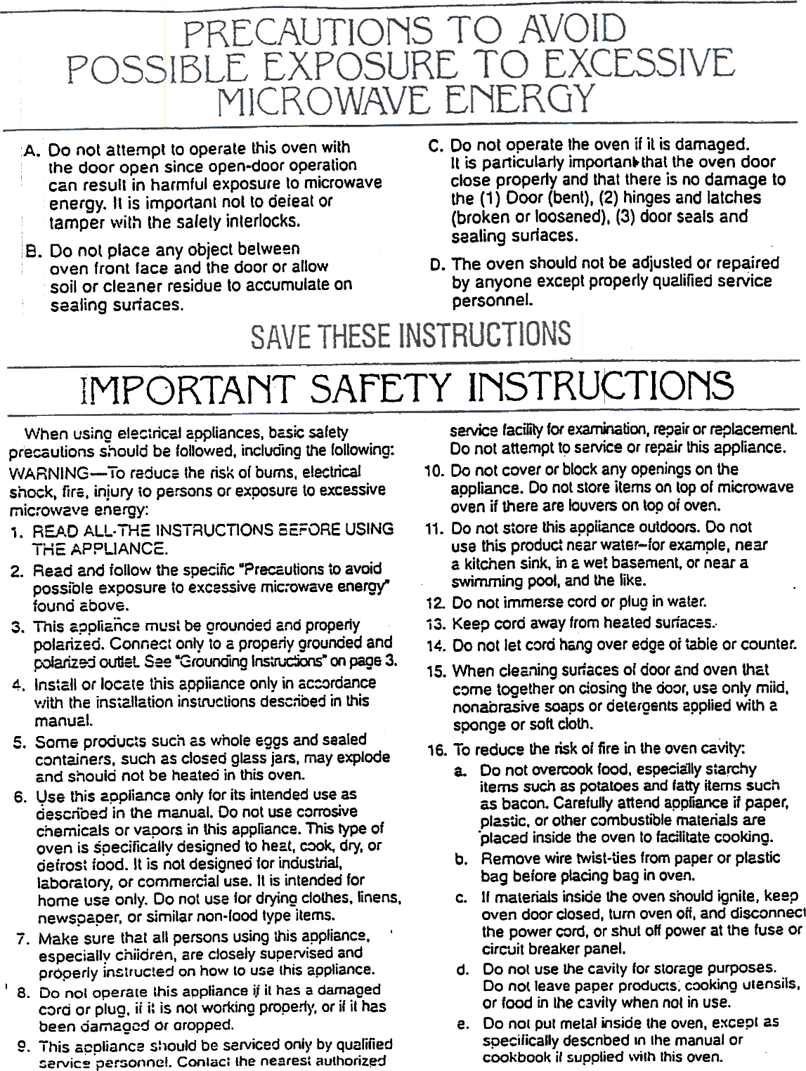 INSTRU~TIONSSAFETYMPORTANTservice facilily for examina~on, repair or replacement.Do not attempt to service or repc.ir this appliance.10. Do not cover or block any openings on theappliance. Do not store items on top of microwaveoven  ii there are louvers on top of oven.11. Do not  store  this appiiance  outdoors. Do notusa this  product  near water-for example, neara kitchen sink, in G wet basement, or near aswimming pool, and the like.i 2.  Do not immerse  cord or plug in water.i 3. Keep cord away from heated surfaces..14. 00  not Jet cord hang over edge of table or counter.15. When  cleanina  surlaces  of door and oven  thatcome  togethe;  on dosing the door, use only miid,nonabrasive  soaps or detergents  applied with  asponge or soft cloth.16. To reduce  the risk oj fire in the oven cavity:a.  Do not overcook food. espe~ially starc.~yitems such as potatoes and fatty items suchas bacon. Carefully attend appliance ii paper,plastic,  or other combustible  materials  are.placed  inside the oven  to facilitate cooking.b.  Remove wire twist.Ues from paper or plasticbag before placing bag in oven.c.  If materials inside the oven should ignite, keepoven door closed, turn oven oft, and disconneclthe power cord, or shut off power at the fuse orcirC&apos;uit breaker panel.d.  Do not use the cavity  for storage purposes.Do nolleave  paper products: cooking ulensils,or food  in Ihe cavily  when not in use.e.  00  nol  put  metal  inside the oven, except asspe~ifica&quot;y  descnbed  In the  manual  orcookbook  if supplied  \vith this oven.When  using electrical appliances. basic safetyprecautions  should be follo&quot;/ed. incluo1ng the following:VvARNING-  To reduce the risk of bums. electricalshock. firs. injury iO persons or exposure to excessivemic:-ow2ve energy:,. READ  ALL. THE  INSTRUCTIONS  SEFORE  USINGTHE APPLIANCE:.2.  Read and iollow the specific &quot;?rero...autions to avoidpossible exposure to excessive mic.-owave energy&quot;found above.3.  Tnis appliance must be grounded and properlypolarized. Connect only to a propeliy grounded andp::&gt;iarize-:i ouUsl Sse -G(ouncing Ins\rlJC:jons- on page 3.4.  Install or locate this appiiance only in ac:ordancev/ith the installation instructions described in thismanual.5.  Some products such as ,,/hole eggs and sealedcontainers,  such as closed glass jars. may explodeand shouid not be heated in this oven.6.  Vse  this  appliance  only for its intended  use asdescribed  in  the  manual.  00  not use corrosivechemicals or vapors in this appliance. This type ofoven is specifically designed to heat, C:IOk, dry, ordefrost food. It is not desioned for industrial,laboratory, or commercial-use. It is intended forhome use only. Do not use for drying ctothes,linens.newspaper. or similar non-load type items.7.  Make sure thaI all persons using this appliance,  &apos;especially chiidren, are closely supervised andproperly instructed on how to use this appliance.I  8.  Do not operate this appliance ij it h2S a damagedc:&gt;rd or plug. ii i: is nOI working propeny, or if it hasbeen oamagcd  Or oropped.9.  This appliance should be serviced onl)&apos; by qualifiedzervic~ per:oonne!. Conlac; the nearest authoriz,erJA. Do not attempllo operate this oven with  C. Do not operate the oven if it is damaged.the door open since open-door operation  It is par1icularly impor1an~that the oven doorcan result in harmful exposure to microwave  close properly and that there is no damage toenergy. It is important nol to deieat or  the (1) Door (bent), (2) hinges and latchestamper &quot;vilh lhe safely interlocks.  (broken or loosened), (3) door scals andi  .  sealing surfaces.i 8.  Do nol place any obJecl belweenoven front face and the door or allow  D. The oven should not be adjusted or repairedsoil or cleaner residue to accumulate on  by anyone except properly qualified serVicesealing suriaces.  personnel.