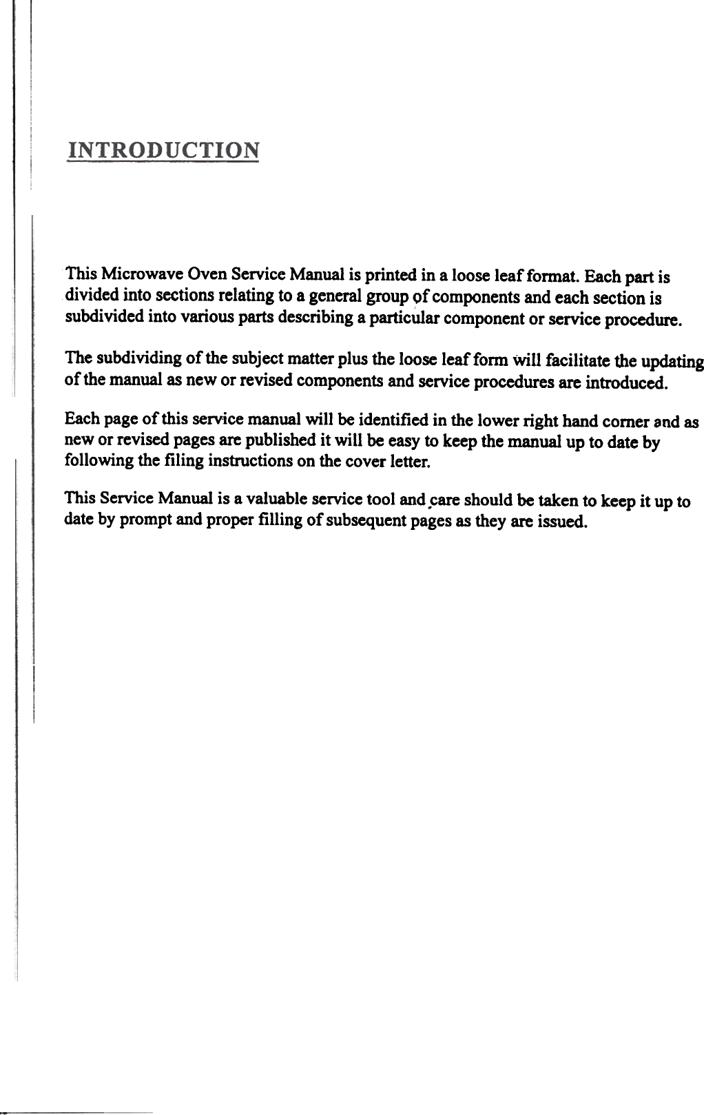 This Microwave Oven Service Manual is printed in a loose leaf format. Each part isdivided into sections relating to a general group of components and each section issubdivided into various parts describing a particular component or service procedure.The subdividing of the subject matter plus the loose leaffonn  Will facilitate Ute updatingof the manual as new or revised components and service procedures are introduced.Each page of this service manual will  be identified in the lower right hand comer and asnew or revised pages are published it will  be easy to keep the manual up to date byfollowing the filing  instructions on the cover letter.This Service Manual is a valuable service tool and .care should be taken to keep it up todate by prompt and proper filling  of subsequent pages as they are issued.