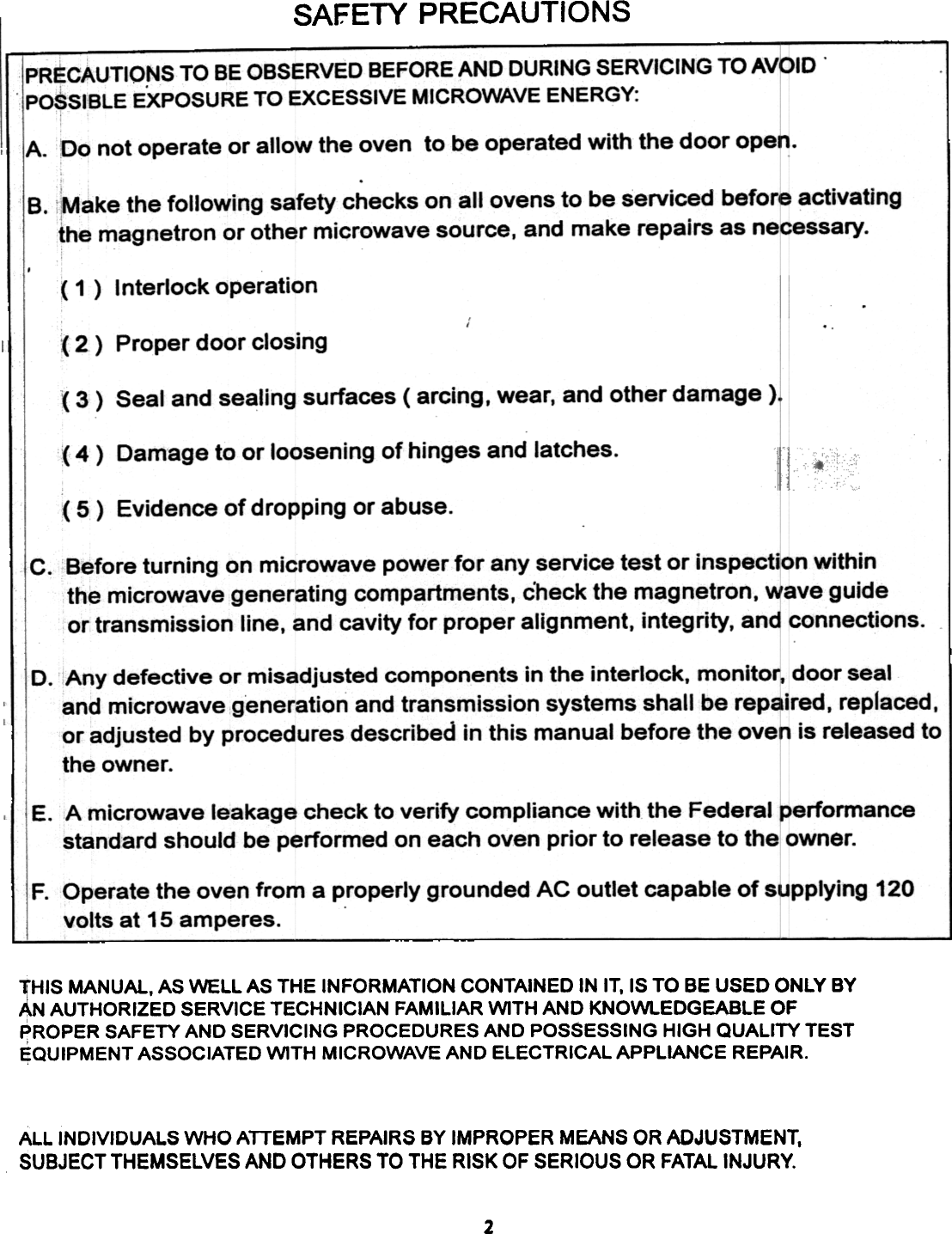 SAFETY PRECAUTIONS!PRECAUTIO,NS TO BE OBSERVED  BEFORE AND  DURING  SERVICING  TO AVOIDIPOSSIBLE EXPOSURE  TO EXCESSIVE  MICROWAVE  ENERGY:IA. Do not operate or allow the oven  to be operated with the door open.B.  Make the following safety checks on all ovens to be serviced before activatingthe magnetron or other microwave source, and make repairs as necessary.( 1 )  Interlock  operation( 2.)  Proper door closing(3)  Seal  and  sealing  surfaces  (arcing,  wear,  and  other  damage  ).4)  Damage to or loosening of hinges and latches.( 5)  Evidence of dropping or abuse.C.  Before turning on microwave power for any service test or inspection withinthe microwave generating compartments, check the magnetron, wave guideor transmission line, and cavity for proper alignment, integrity, and connections.D. Any defective or misadjusted components in the interlock, monitor, door sealand microwave generation and transmission systems shall be repaired. replaced.or adjusted by procedures described in this manual before the oven is released tothe owner.E.  A microwave  leakage  check to verify  compliance  with the Federal  performancestandard  should  be performed  on each oven prior to release  to the owner.F. Operate the oven from a properly grounded AC outlet capable of supplying 120volts at 15 amperes.THIS  MANUAl,  AS WELL  AS THE  INFORMATION  CONTAINED  IN IT, IS TO  BE USED  ONLY  BYAN AUTHORIZED  SERVICE  TECHNICIAN  FAMILIAR  WITH  AND  KNOWLEDGEABLE  OF;PROPER  SAFETY  AND  SERVICING  PROCEDURES  AND  POSSESSING  HIGH  QUALITY  TESTEQUIPMENT  ASSOCIATED  WITH  MICROWAVE  AND  ELECTRICAL  APPLIANCE  REPAIR.ALL  INDIVIDUALS  WHO  ATTEMPT  REPAIRS  BY IMPROPER  MEANS  OR ADJUSTMENT,SUBJECT  THEMSELVES  AND  OTHERS  TO THE  RISK  OF SERIOUS  OR  FATAL INJURY.2