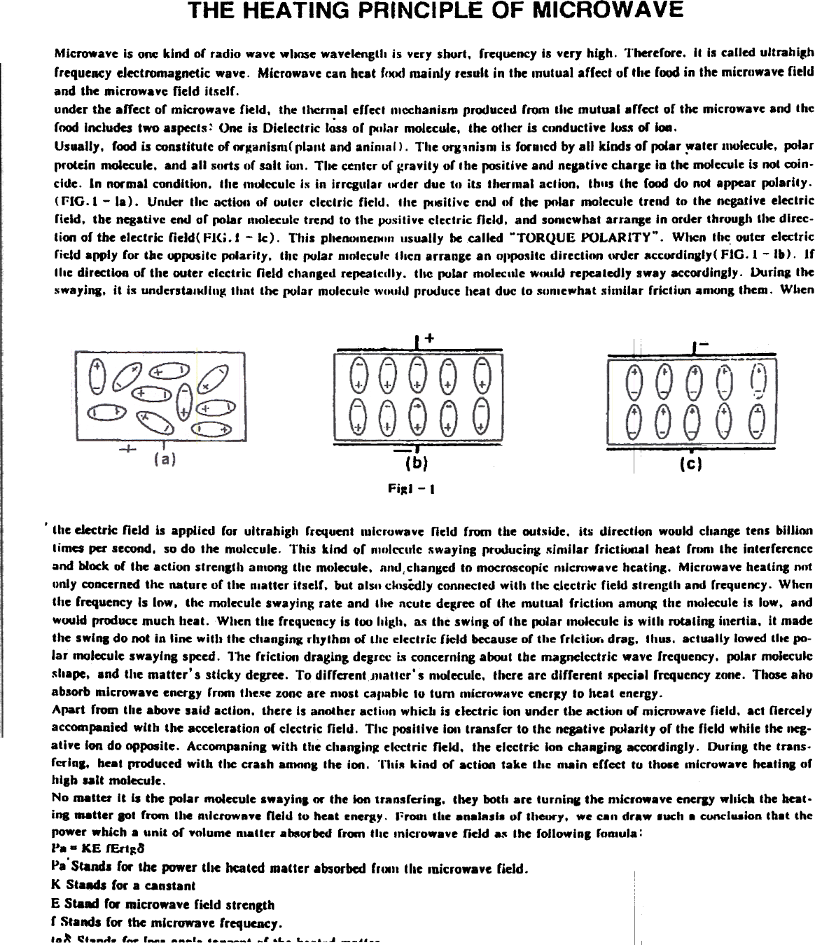 THE HEATING  PRINCIPLE OF MICROWAVEMicrowave  Is one  kind  of  radio  wave wlKlSe wavelenctll  is  very shurt.  frequency is very hiBh.  Therefore.  It  Is called ultrahi~hfrequency electromagnetic  waye.  Microwave can hcat fc)()(1 mainly  result  in the Inutual  afrect or the rood in the microwave fieldand the microwave  field  itself.under the .ffect  of microwave  field.  the tl\C~.1  effect  mechanism produced from  tile  mutual  affect  or the microwave and thef~  Includes two aspects:  One is Dielectric  loss or (lCllar molecule.  the olher  is clJOducti.e Ius.. or ion.Usually.  f~  is constitute  of fH&quot;~anisnl( plant  and aninlall.  The QfJ:inism is foroled by all  kinds of  poiar ~ater  111OIecule, polarprotein  molecule,  and all  S()rts of salt  ioll.  Tile  centcr uf i=rayity or Ibe positive and neptiye  charge in the molecule is not coin-cide.  In  normal condition.  the tn~cculc  Is in  irrCl~llar  IN&quot;der due to  its  thermal  action,  thlls  the (ood do not appear JX)larily.(r:IG.l  -  la).  Undcr  thc  actiOtI or  outcr  clectric  ficld.  the  (lClSitive end or  the  lJ()Iar molecule trrnd  to  the  negative electricfield,  tbe negativc end or ~1ar  Itloleculc trend to the pusitive  clcctric  field.  and sonlcwhat arraDle  In order througl&apos;  the dlrec-tim  or the electric  field(  FJ(j.1  -  Ic).  l&quot;Ilis phenolneCtfl11 usually be called MTORQUE POLARITY&quot;.  WllCn the. outcr elcctri~rield  apply  for  tile  op~itc  polarity,  thc polar D,olecule Illcn  arrange an OI)po5ile dircclion  ()r&quot;dcr accordlnlly(  FIG.  J -Ib).  IfIlle  direction  of  the outer electric  field  changed ref)Catcclly. the polar  molec&quot;le  WCKlld ref)Caledly sway accordingly.  During  theswa,iRl,  it  is undentalKllIIg  Ihnt  the pular  muleculC! ,vlII)ld prUl.luce heat due to Sllnle~hat  similar  fricliun  .0.00&amp; Ihem.  When-  1+I  i  -  J_-::-II  -(ct~-J (b)Fi~J - I, lhe electric  field  is  applied  ror  ultrahigh  rrcquent  lulcruwave  neld  rrom  tile  outside.  its  direction  would  change tens hilUm1times per second.  so do  the  mol~ule.  This  kind  of  nllllccuic  ~waylng producing: sinlilar  frictiooal  heat  fnJRI the  interfercnccQnd block of the action  slrenst&quot;  anionS the molecule,  and,changed to mocrnscopic nalcmw.ve  heating.  Microwave heating nfJtunly concerned thc  nature or the nlatter  itselr.  but Dls&quot; ck1SCdly connected with  thc clcctric  field  strength  and rrequency. WhcnChe rrequency Is low,  thc  nKJlecule swaying rate  and  the  acute degree or  lhe  mutual  fricl!lln  am~  the  n1O1«ute is  low,  andwwld  pnMiu~c much heat.  When tile  frequency is too Iligh.  115 thc swin,  or tl1e pular looleculc  is with  rotaCing inertia.  it  madethe swinK do not in line wiCIJ the changin~ ..h,lhol  or lhc: electric  field  because or tate frlciiUt&quot;, drag.  thus.  actually  lowed lile  po-lar  molecule swaying  spced.  l&quot;he  frictiOfI  d.-aging delle\:  L, concerning abouC the magnelectric  wave frequency.  (MJlar moleculeshape,  and tile  matter&apos;  s sti~ky  degree, To dirfcrentJJlaCICr&apos; s nloleculc.  there are dlfferenC .cpecial rrcquency zone, Those ahoabsorb microwave enctgy  rrom tlle.~e zone are nwst  callable to tum  microwave ener~y to heat energy-Apart  from  the above said acCjon. there Is another actiun  which  is electric  ion under tbe action  of microwave  field.  act nercelyaccocnpanied with  the aeccleration of electric  field.  Tllc  positive iOfI transfer  to the negative pJlarity  or the field  while the 11eg-ati~e Ion do opposite,  Accompaninl  with  tile  clt8nBln~ electric  field.  the electric  Ion chaRging accordingly.  During  the trans.fcrlnl.  beat produced with  tile  crash anM1ng the  ion.  Thi5  kind  of  actiwa take  the  nlain  erfcct  to  Ihose mlcrowaye heating ofhigh  lalt  molecule.No matter  It  II  the pol.r  molecule Iw8ylnl  or the loa ttansfering.  they bot It are turninl  the microwave encrJY whicb  the Kat.ina ...atter  lOt  frOln the IIllCfOWllye neld  to heat ene~y.  I&quot;:ronl the analasl-  of thellrY,  we e8n draw  .uch  8 cuncluaion th8t  thepower which  a &apos;Init  of volume  nlatte.. absorbed from  tile  Inicrowave  field  a.~ the followiol  foftlula:Pa - KE  fErt~aPa&apos;Stands for the power tile heated matter absorbed fr(M.. tile loicrowave field.K  St_.  for a canstantE Staad fcw microwave field strengthr Stands for the ml~rvwaYe frequency.la~  ~f.ftd.  1-  r_-  ___I.  -,  ~L- L__&amp;_.J --,.--~