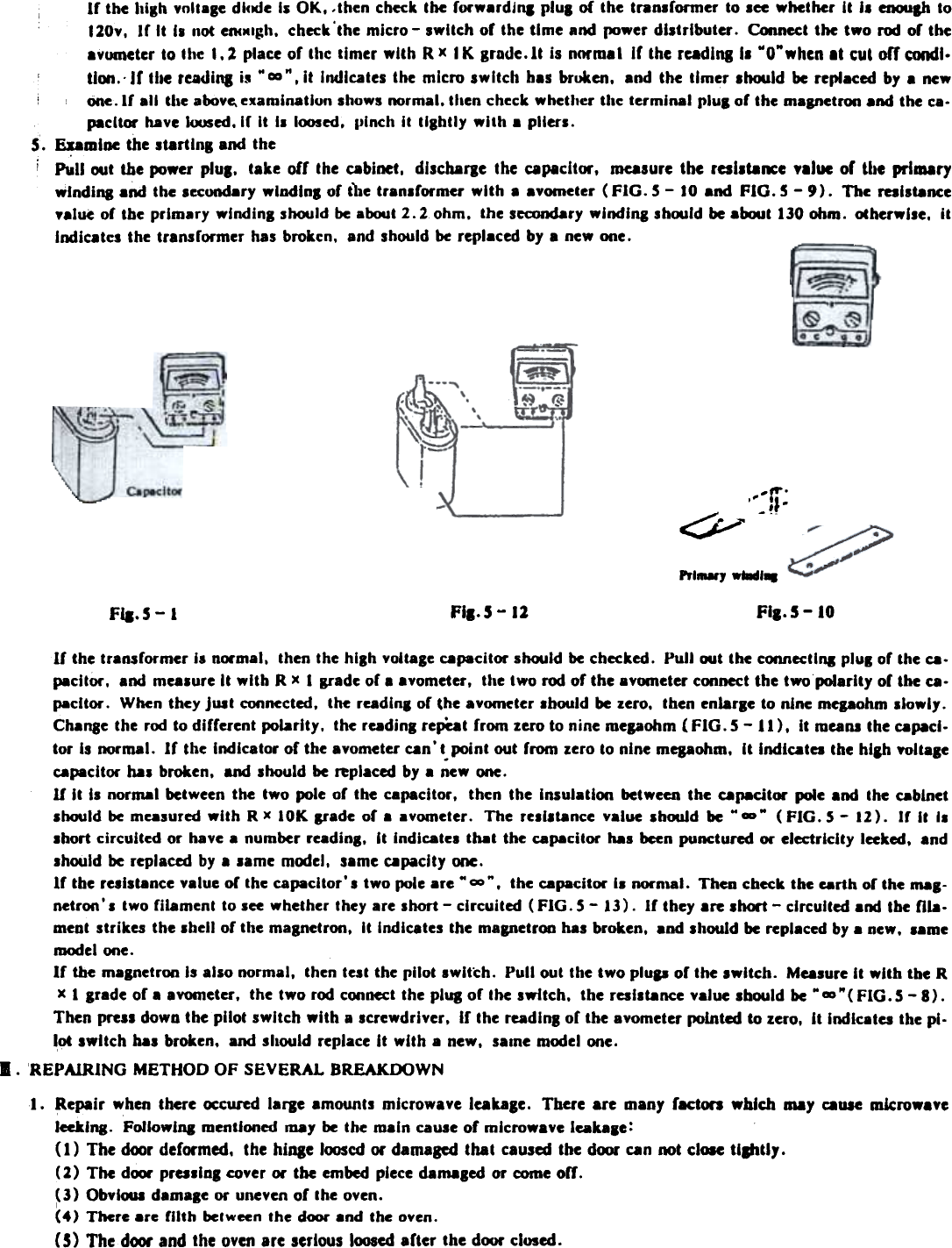 If  the high  vmlaBe dlcMJe Is OK. -then check the forwardjna  plua  of  the tranlformer  to lee  whether  It  il  enCMIp to120v,  If  It  I.  not enclClgh. check&apos;the  micro-  switch  of  the time  and  (XJwer distrIbuter.  Connect the  two  rOO of  theavC)lneter to the  1.1  place of  thc  timer  with  RX  IK  grade. It  is norm. I  If  the rcadlqll  wOwwhcn It  tu&amp; offtondl.tlCMI,&apos; If  the readiq  iJ W ~&quot;,  It Indicates the micro switch has broken. and the timer lhould  be replaced by a newc)ne. If  all  the aoove. examination  shows normal. then check whether tllc  terminal  pluS of the magnetron .nd  the ca-pacitor  have «x)5ed. If  It  I.  l(M)Sed. pinch  II  IIShlly  with  a pliers.S.  ~mloe  the startloB  and thei  Pull  out  the ~wer  plUI.  take  off  the cabinet,  dlscharae  the  &lt;:8P8cltor.  measure the  rcsllta~e  .lluc  or  the  primarywlndina  .nd  the lecondary  wlndlns  of  the tranlformer  wIth  a avometer  (FIG.  5 -  10 and  FIG.  5 -  9).  The  reslltance.alue  of  the prImary  wlndinB  should be about 2.2  ohm.  Ihe secondary windlns  shwld  be alMJul130 ohm.  oCherwlse, ilIndicatcs  the transformer  has brokcn.  and should be replaced by a new one.  -.-:»;.~/Prl_,  wtadl.FI..S - 12 Fia.5 - 10Fla.  5 -IIf  the transformer  is nOl&apos;mal, then the hASh voltage ~pacitor  should be checked.  Pull  wt  the connect I 111 pluS of the ~-pacitor,  and mealure  It with  R x I  grade of a avometer,  the two rod of the avCHneter cooocct the two polarity  or the~-pacltor.  When they jUit  connected,  the readlnl  of the avCHneter Ihwld  be zero,  then enlarle  to nine mepohm  Ilowly.Chanse the roo to different  polarity.  the readinl  repeat from  zero to nine mepohm  (FIG.  S -  11),  it  meaM the ~pacl.tor  Is normal.  If  the indi~tor  of the avometer ~n&apos;t.point  out from  zero to nine mepohm,  It  Indiatea  the hiah YOltale~pacitor  bal  broken,  and lhould  be replaced by a new one.U It  il  normal  between the  two  pole of  the  capacitor,  then  the  IMulatioo  between the  ~p8citOl&apos;  pole and  the ~blnetlhould  be measured  with  R x  IOK  grade  of  a  avometer.  The  reilitance  value  IbouJd  be  M  -&quot;  (FIG.  S -  12).  Ir  It  Isshort circuited  or  have a number readinl,  It  indl~tel  that  the capacitor  has been punctured  or  electricity  lceked,  andIhwld  be replaced by a lame  mooel,  same capacity  one.If  the reliltance  value of  the capacitor&apos;  I  two pole are&quot;  -&quot;,  the capacitor  II  norn,al.  Then check the earth or the mal-netroo&apos;l  two filament  to sce whether they are short - circuited (FIG. S -  13). If they are short - circuited and the fila.meat strikes  the Ihell  or the magnetron,  It  Indl~tes  the magnetron hal  broken,  and should be replaced by a new,  lamemodel ooe.If  the magnet roo Is allo  normal,  then test the pilot  switch.  Pull  out the two plup  or the switch.  Masure  It  with  the Rx 1 grade or a a vometer ,  the two roo cooocct the plug or the switch,  the reslltance  value should be .. m&quot; ( FIG. S - 8) .Then pre.s down the pilot switch with a screwdriver, If the radlnB of the avometer pointed to zero, It Indicates the pi-lot switch has broken, and should replace It with a new, saIne model ooe.I.  REPAiRING METHOD OF SEVERAL BREAKDOWN...  Repair when there ~~URd lafle  amounts microwave leakage. There are many facton  which may cause microwaveleeklng. Followlq  mentioned may be the main cause of ml~rowaYe leakale:(1)  The door deformed. the hlnae looscd or damaged that caused the door Qn not ~I~  tilfltly.(2)  The d~  pmslDB cover or tbe embed piece damaBed or come off.(3)  ObylCMII dam-Ie or uneven of Ihe oven.I(4)  There  are  filth  bel ween  the  dCXJr and  the  oven.C5) The door and the oven are serious loosed after the door closed.