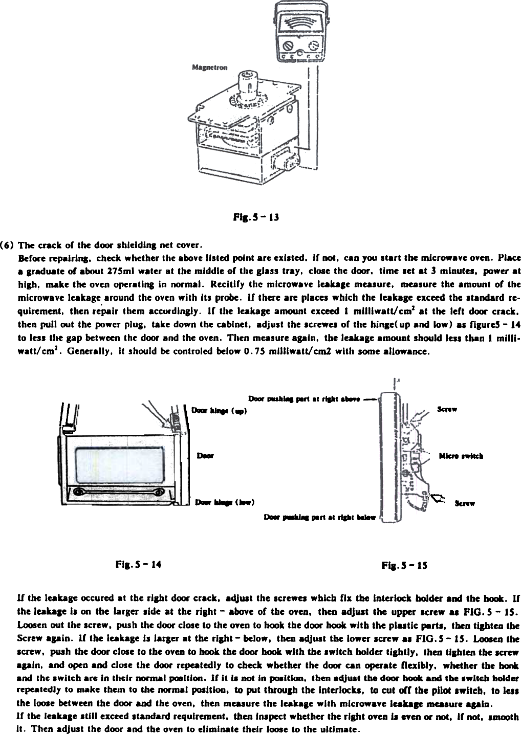 FII.S-IJ(6)  The crack  or the dOOt&quot; shleldinB net cover.Before repairina.  check whether the above listed  point are existed.  Ir not.  caD)&apos;OO start  the microwave oven.  Placea Braduate of about 275ml  w.ter  at  the middle  or the glass tr.y.  close the door.  time  set .t  3 minutes.  power.thlah.  make the oven Of&apos;Cr.ting  in  normal.  Recitify  the  mlcrow.ve  leaDle  measure.  measure the amount  of  themicrowave  leakage around the oven with  Its  probe.  If  there are places which  the  leak.ae  exceed the standard  re-quirement.  then rePair  them  acCtWdlngly. If  the  leakaBe amount  exceed 1 mUllw.tt/cmz  .t  the  left  dOOt&quot; crack.then pull  oot  the fM&gt;wcr plug.  take down the cabinet.  adjust  the screwel  of  the  hinle(  up and  low)  as fiBureS - 14to less the gap between the door and the oven.  TI.en measure .pln.  the leak.le  .mount  should less than  1 milli.watt/cmz.  Generally.  It  should be controled beloW&apos; 0.75  mUliwatt/cm1  with  Iome allowance.0-  ~...  p8rt .. rtpt ...  -IL kfew~~  &lt;.)0- MkN  8W&apos;~,~~  (M) Ic.-~  .-w..  ~rt  8. riPc MJ8WFII.5-14 FiI.S-  ISIf  the leakage occured at  the right  d&lt;MJr ~rack,  adJuat the IcreWel  which  fix  the  Interlock  bolder  a&apos;&quot;  the hcxJk. Irthe leable  II on tbe larger aide at the right - above or the oyen, then adjuat the upper screw .,  FIG. 5 - IS.~en  out the screw,  push the door close to the oyen to hook the door hCMJk with  the plutic  p.rtl,  tben tilhtcu  theScrew .pin.  If  the leakage II  iarger  at  the  rliht  - below, then adjust tbe lower screw al  FIG.5 -  15. LCMJSen theIcrew,  push the door close to the oyen to hook the door hook with  the switch  holder tightly,  thcu tighten  the screwapln.  and open a&apos;&quot;  close the  door repeatedly to  check wbether  the door can operate flexibly,  whether  the  --and the .wltch  are In their  DOI&apos;maI po8UI~.  If  it  i8 not In p.ltiCRI,  then .dJu.t  the dOOI&apos; hook and tbe switch  holderrepealedly to _ke  theln  to  &amp;he normal  posltloo,  to put  tbroulh  the InterlCM:u,  to cut  orr  the pilot  Iwltch,  to lalthe ltMJ8e between the door and the oven,  then measure the leak.ge  with  mlcrowaye  leab.  ma.ure  again.Ir  tbe leakale  still  exceed standard requirement,  then Inlpect  whether the rllht  oven b  eyen 01&apos; oot.  Ir not,  lau»thIt.  Then adjust  the door .nd  the oven to eliminate  their  l(M)Se to the ultim.te.