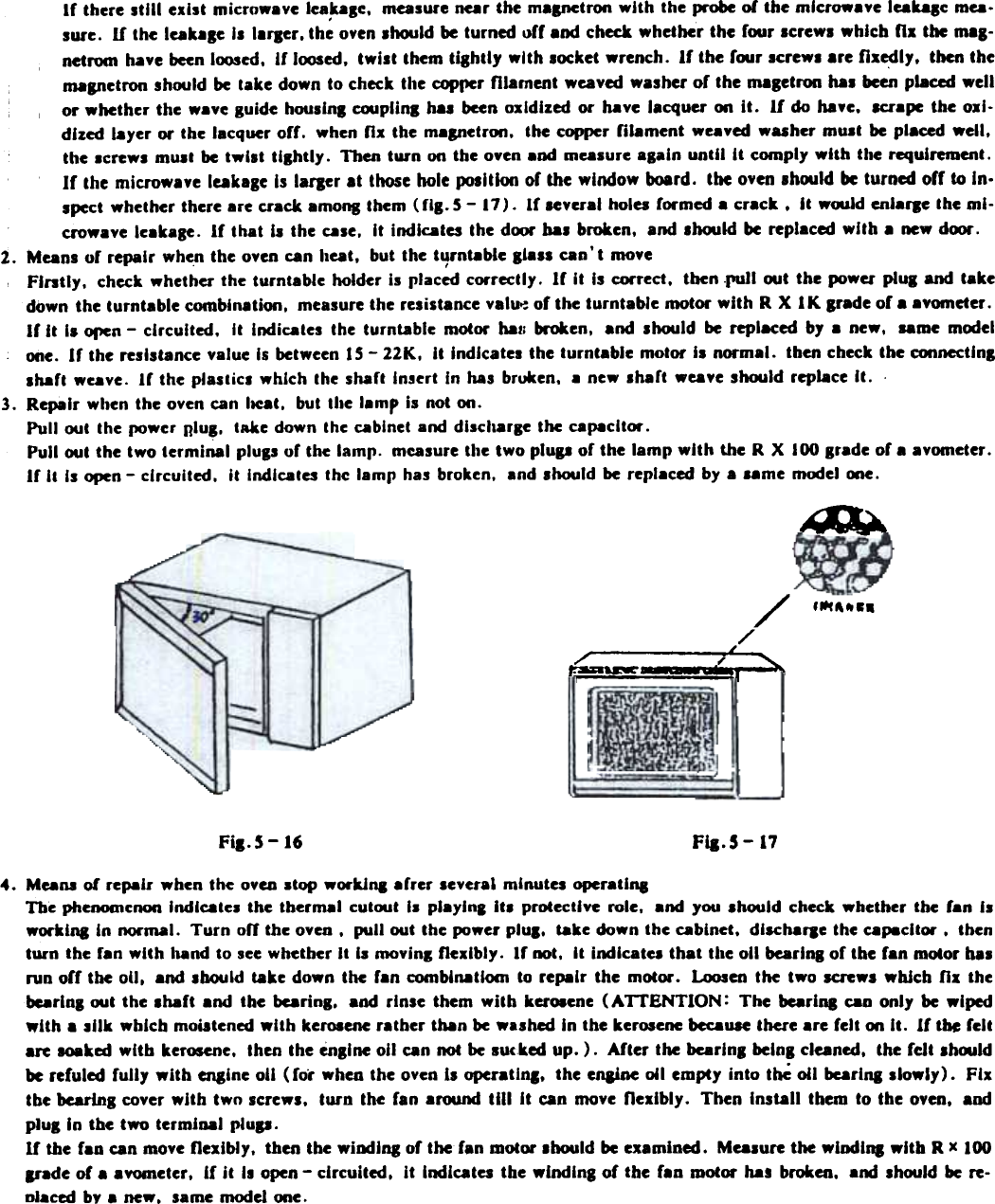 If  there Itlll  exist  microwave  lea,kase. mealure  near the maanetron with  the probe of the microwave  leaDle  mea.lure.  H  the leakale  Is larJer. the oven should be turned off  and check whether  the  four  screws which  n.  the mas-netrocn have been loosed. if  loosed. twist  them tlShtly  with  locket  wrench.  If  the r~r  screws are fI.edly.  then themaanetron should be take down to check the copl1er filament  weaved washer of  the magetron has been placed wellor whether  the  wave guide houslnl  cooplinl  hal  been oxidized  or  h.ve  lacquer  on it.  If  do haye.  lCl&quot;apc the oxi-dized layer  or the lacquer off.  when fix  the magnetron.  the copper filament  weaved wuher  must  be placed well.the screws must be twist  tllhtly.  Thea tun  on the oven and measure alaln  until  It  comply  with  the requll&apos;emeat.If  the microwave  leakage Is larger at  those hole ~Itlon  of the window  board.  the oven Ih«MIld be turned off  to In-spect whether there are crack among them (fig.  5 - 17). If  several holes formed a crack.  It  w~ld  eal.fle  the mi-crowave leakasc.  If  that  II  the calC.  It  indicates  the dfXJr bas broken.  and lhoold  be replaced with  a new dfXJr.1.  Means of  repair  when the oven can heat.  but the turntable  Iials  can&apos; t  move,,  Fintly.  check whether the turntable holder Is placed correctly. If  It Is correct. tben .ruJl «MIt the power plul  and takedown the turntable  combination.  measure the relistance  val~  of the turntable  motor with  R X  1 K lrade  of a avometer.If  it  I.  oren -  circuited.  It  Indicates  the  turntable  motor  haJI broken.  and  should  be replaced  by  a  new,  same mcxlelone.  If  the rellstance  value Is between IS -11K.  it  Indlcatel  the turntable  motor II  normal.  then check the connectlnlshaft  weave.  If  the plaslics  which  the shaft  Insert  In  has bruken.  8 new shart  weaye should  replace It.  .3.  Repair  when the oven can IIeat.  but the lamp  is  not on.Pull  out  the power nlu..  take down the cabinet and discharge the capacitor.Pull  «MIt the two terminal  plUIS of the lamp.  measure the two plul&apos;  of the lamp with  the R X  100 Irade  of a avometer.If  It  Is open -  circuited.  It  Indlcales  the lamp  has broken,  8nd should be replaced by a same m«.tel ooc.I~~~./,~~-c./~;;:;: -  ~, ~..Fla. 5 -  17FiJ.5 -164.  MUM  of repair  when the ovco atop worklD8 .frer  aever.1 minutes  oper.tl&quot;,The phenomcnon Indlates  the  therm.1  cut(XIt la pl.ylns  Ita  protective  role.  .nd  you ahould  check whether  the  ran  Isworklna  In normal.  Turn  off  the oven.  pullout  the power plu..  take down the ablnet.  dlsch.fle  the apecltor  .  thenturn  the f.n  with  l18nd to see whether It  la mavins flexibly.  If  not.  It  indlc.ta  that  the 011 bearlnl  of the f.n  motor hasnlD off  the oU,  and should  r.ke  down the  fan  comblnatlom  to repair  the  motor.  Loosen the  two  screws whJch nx  theburinl  out the ahaft  and  the  bearinl.  and rinse  them  with  kuOlene  (ATTENTION:  The  bearina aD  only  be wipedwith  a sUk which  moistened with  kerosene rather  than be washed In the kerosene because there are felt m  It.  11 the feltare aoaked with  kerosene.  then the enllne  011 an  not be lucked  up. ).  After  the beariDI  helnl  cleaned.  the felt  Ihwldbe refuled  fully  with  engine oU (ror  whco the oven i,  operatldJ.  the en&amp;inc 041 empty  into  t~  oil  burlna  slowly).  Fixtbe bearing cover with  twn  screws.  turn  the ran around  till  It  can move nexlbly.  Then  Install  them  to the  oyen.  andplug  In the two  termioal  plup.If  the ran can move flexibly.  then the wiodina  or the ran motor lhould  be examined.  Mealure  the wind I,.  wltb  R x 100ande of a avometer. ir it  Is open - circuited.  It  Indiata  the winding  of the  ran motor  has broken.  arMIshould  be re-oIaccd by a new.  same modd  me.