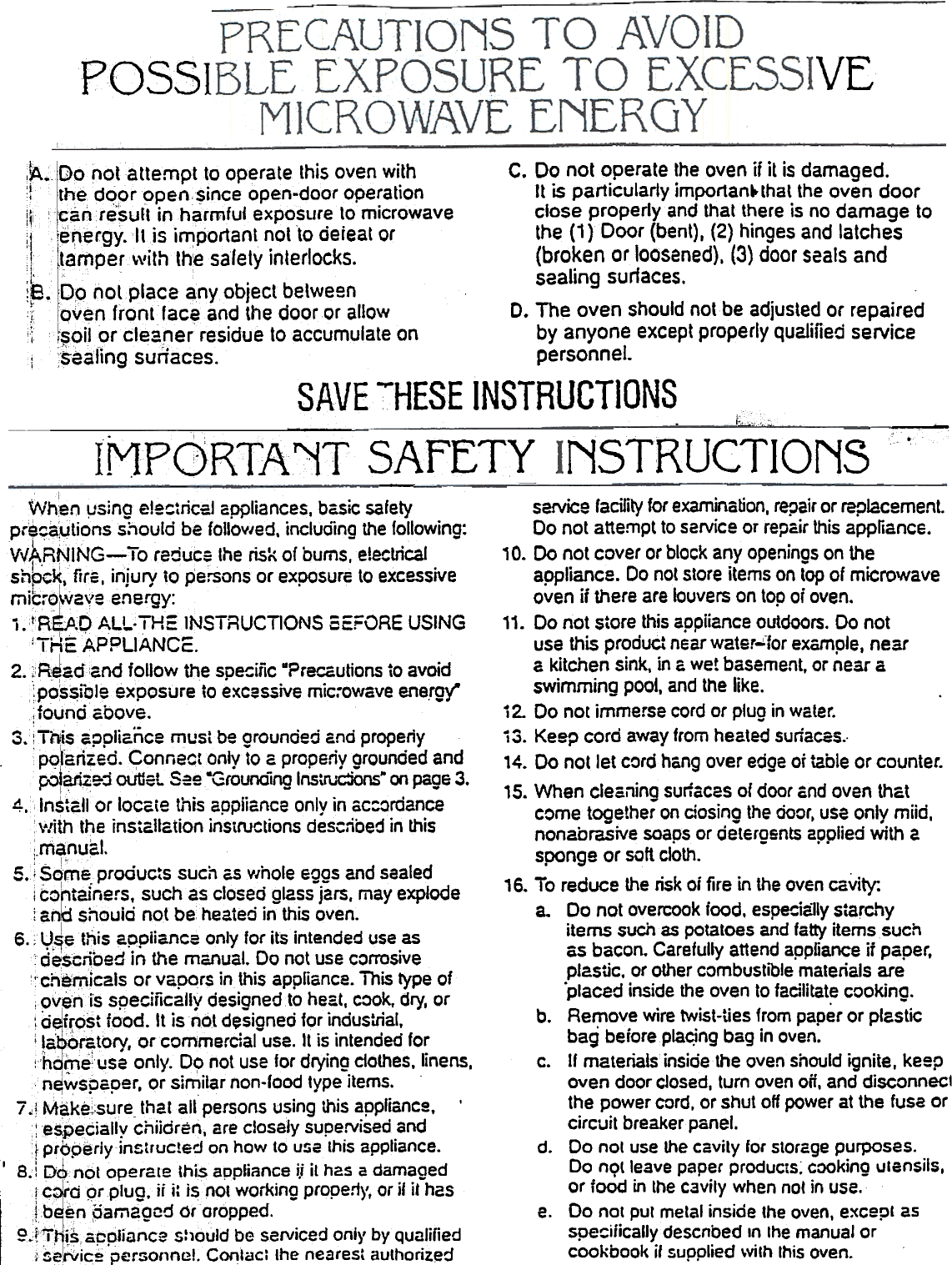 VEPOSSI~. ~~ 0 ~ol attempt .to operate this oven with  C. Do not operate the oven if it is damaged.l  t~e dqpr or;&apos;en.c$ince open-door ope~ation  It is panicularly importan~that the oven door:i,.. I &quot;anresuft Inharmfuj exposllre to microwave  close properly and that there is no damage to!jte~ergy. It..is i~portant ~ol to deieat or  the (1 } Door (bent), (2) hinges and latchestamper\vlththe safety Interlocks.  (broken or loosened), (3) door seals and&apos;8&apos;0 I . b saaling  surfaces~~.  9  notp  ace  any  object  etween  .;  [~ven frontfac? and the door or allow  D. The oven should not be adjusted or repaired,; cf~oiJ&apos;!Jrcteac~er residue to accumulate on  by anyone except properly qualified service1  ;saaftng sunaces.  personnel.SAVE -&apos;-HESE INSTRUCTIONS--  0 -  -  0-  .  Lccc-.MPQ)RTA~Tc .NSTRUCTIONSservice facility for examination, repair or replacementDo not attempt to service OT repair this appliance., O. Do not cover or block any openings on theappliance. Do not store items on top of microwaveoven if there are louvers on top of oven.1&apos;.  Do not store this appiiance outdoors. Do notuse this product near water  for example. neara kitchen sink, in a wet basement, or near a.swimming pool, and the like.i 2. Do no[ immerse cord or plug in water.i 3. Keep cord away from heated surfaces.-14. Do not let cord hang over edge or table or counter.15. When cleailino surfaces of door and oven ths.tcome together on dosing the door, use only miid,nonabrasive soaps or detergents applied with asponge or soft cloth.16. To reduce the risk of fire in the oven cs.Vity:a.  Do not overcook iood. esp~ia1ly sta~&apos;yitems such as potatoes and fatty items suchas bacon. Carefully attend appfiance if paper,plastic. or other combustible materials are.placed inside the oven to facilitat.e cooking.b.  Remove wire twist-ties from paper or plastic-.  .  .bag beroreplac,lng bag In oven.c.  If materials inside the oven should ignite, keepoven door closed, turn oven oft, and disconnectthe power cord, or shut off power at the fuse orcircuit breaker panel.d.  Do not use the cavity for storage purposes.Do nQt leave paper products; cooking ulensils,or food in the cavity when nol in use.e.  Do nol put metal inside the oven, except asspeciiicallydescnbed In Ihe manual orcookbook if supplied \vilh this oven.SAFETY-  --  -rWhen \.1sing electric:! appliances. basic safe~pre?~utions should be follov/ed. including the following:Vy~.RN1NG~!o reduce Ihe risk of bums, electrical.Si1oc~..  firs,  Injury  to  persons  or  exposure  to  excessivemit:-6~v2veene~y:i.tR~.OALL.TH=INSTRUCT1ONS SEFORE USING,-. ,-ApoUANC&apos;-. I Mc..  c:.2.;RJad:and  follow  the  sDe!:iiic  -?rer...autions  ~o avoid,  .:pos~ibleexposure to excessive  mic..owave energy-,  .  .;.ounoaoove.;3.:T~is appliance must be grounded and properiy.  P9,ca~z.e? Conneotonly to ~ properly.grounded andpo&apos;~fe-:1 olitIeL S:e -Grounotng Instrudons- on page 3.4.lnst~lIor  locaie this appiiance only in ac:ordance&apos;vlitl1 the installation instructions described in this:.manual.:  r&quot;5.iSomeproducts such as Y/hole eggs and sealedi i::ohtainers. such as closed glass jars, may explode.;anki shouid not be heated in this oven.I6. ;  Vfie t~is 2.~piiance only for its intended use.asde$cnoed In the manual. 00 not use corrosIVe&apos;!cn~ry1.1cals or vapqrs in this appliance. This type of,ovenls  specifically designed to heat. cook, dry, or: o~irost food. It is noL desioned for industrial.&apos;!a~br~tory. orcommerdal-use.  It i~ intended fo~!&quot;hdi}1euse only. 09  not use for drying dothes. linens,n~wspaper, or similar non-lood type items.7 .j Make~:sure- that all persons using this appliance.  .~speciajly chlidren, are closaly supervised andpropsriyinstructed  on how to usa this appliance.I  8.  D~:n6t operate thj~ appliance i.i it h2S a damagedrC~d  prplug.  ii i: isnOI working properly, or if it hasj.b~~n oamaocd  ororopped.f\.tf,H~s.~ppiiarice Should be serviced onl}&apos; by qu~l!fiedi 5e~lc~  personnel. Contact the neares: authonzed
