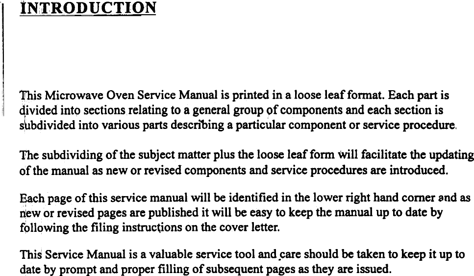 IN,TRO~UCTION~is  Microwave Oven Service Manual is printed in a loose leaf fonnat. Each part isqivided into sections relating to a general group of components and each section iss\ibdivided into various parts descn&quot;bing a particular component or service procedure,The subdividing of the subject matter plus the loose leaf form Will facilitate the updatingof the manual as new or revised components and service procedures are introduced.Each page of this service manual will  be identified in the lower right hand comer 8nd asdew or revised pages are published it will  be easy to keep the manual up to date byfollowing the filing  instruc~ions on the cover letter.This Service Manual is a valuable service tool and .care should be taken to keep it up todate by prompt and proper filling  of subsequent pages as they are issued.