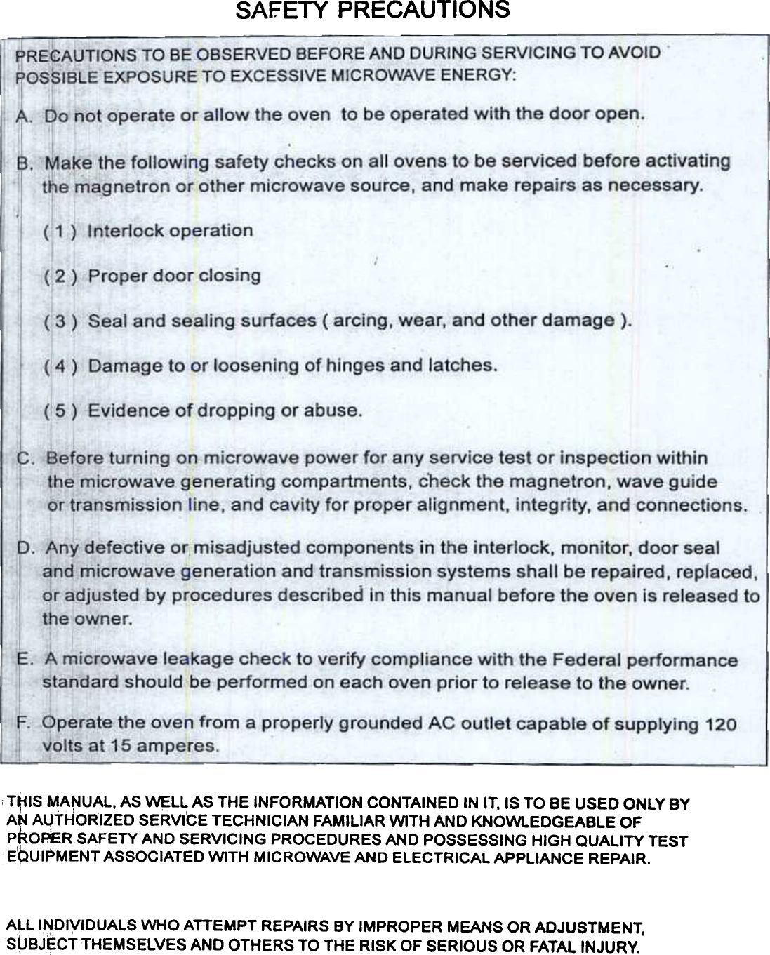 SAFETY  PRECAUTIONST~IS ~A~UAL,  AS WELL AS THE INFORMATION CONTAINED IN IT, IS TO BE USED ONLY BYAN AUTHOR&apos;iZED SERVICE TECHNICIAN FAMILIAR WITH AND KNOWLEDGEABLE OFP~O~RSAFETY  AND SERVICING PROCEDURES AND POSSESSING HIGH QUALITY TESTE~U1PMENT ASSOCIATED WITH MICROWAVE AND ELECTRICAL APPLIANCE REPAIR.ALL  INDIVIDUALS  WHO  ATTEMPT  REPAIRS  BY IMPROPER  MEANS  OR ADJUSTMENT,S~BJECT  THEMSELVES  AND  OTHERS  TO THE  RISK  OF SERIOUS  OR FATAL INJURY.