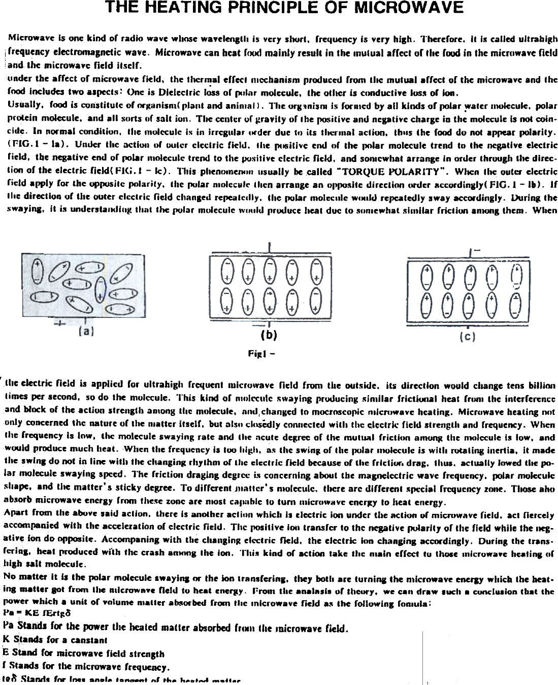 THE HEATING  PRINCIPLE OF MICROWAVEMicrowave  Is one kind  or radio  wave wll()Se wayelenctll  is  yery soort,  rrequency is yery  high.  Therefore,  it  is called uitrahi~hfrequency electromagnetic  wave.  Microwave can hcat f()()(1 mainly  result  in the mutual  affect  or the food in the microwave fieldand the Dlicrowavc field  ilsclf.tinder  the affect  of microwave  field,  the II\Crmal efr«1  olcchanism  prcxJuccd from  tile  mutual  .rrea  of the microwave and IhefncMi Includes two aspects ~ One is Dlelcctrlc  I~s  of pIlar  molecule,  the oll~r  is CIJRducti.e IUS5 of  ion.Usually,  focxl is cvl1stitulc of nrganisnl( plant  and animal).  Tile org:.nism i~ fornlcd  by all  kinds of  (KJlar -:water IIwlecule.  polarprotein  molecule,  and all  sorts &quot;f  salt  ion.  Tile  center uf ~ra&quot;ity  or the positive and negatiYc charge in the molecule Is not coin-cide.  In  normal condition,  tile  mulcculc  Is in  irrCI&apos;llar  Ilrder  due tl)  its  thernlal  acliun,  thlls  the  food do not appear (KJlarily.(FIG..  -  la).  Under  Illc  actiOlI or  uuter  electric  fieill.  lIte  pclSitiye end of  the  IJ(&apos;lar molecule trend  to  the  negative electricrield.  tbe negative end or I1Olar moleculc trend to the positive  electric  field.  and sonlcwhat arrange In order thruugJI the direc-tion of the electric  ficld(  Fl&lt;i.1  -  Ic).  Tltis pltenolnel14ln usually be called MTORQUE POLARITY&quot;.  WIlen thc outer electricricld  apply  for  the up~itc  IJ(&apos;larily,  the (XIlar DIOlcculc llacn arrange an ol&apos;(XIsite directloo  order  accordingJY( FIG.  I  -Ib).  Iftile  direction  or tlte outer clcctric  neld  changed repeatcilly.  the (XIlar molecule WIMlld repeatedly sway accordingly.  During  theswayi&quot;l.  it  is understalKlllIg  that  the polar  molecule Wllliitl  produce heal duc to sclmewhal sllnilar  friction  anlOl1&amp; them.  When(b)FiJ:J-, the electric  neld  is  applicd  for  ultrahigh  rrequenl  lulcruwave  neld  from  the  outside.  its  direction  would  change tens billiontimes per second.  so do the  mulccule&quot;  This  kind  or  nlfllccutc  ~wa)&apos;ing prooucing  Ninlilar  frictiuo.l  heat  frlllll  the interferenceand block of  the action  strength  anions  tile  mt)lecule.  and,chanKed to mocr()Scopic mlcnJwave hcating.  Micr(lwave heating mltonly concerned thc  nature or the nlatter  itself.  but Dls&quot; cklSCdly connected with  thc electric  field  strength and rrequency. Whenthe frequency Is Inw,  thc  molecule swaying: rate and  the  ncute degree of  the  mutual  friction  amo~  the  nlOlccule Is low,  andwould produce much heat.  When the frequency is too Iligh.  a~ the swinJ or the polar  molecule is witll  nltating  inertia.  it  madethe swlnl  do not in line with  the changin~ rhythm  of the electric  field  because of the frlctiur.  drag.  thus.  actually  lowed tile po-lar  molecule swaying  speed. l&quot;he  friction  draglng degree is concerning about the magnelcctric  wave frequency.  polar moJeculc~&quot;ape,  and the matter&apos;s  sticky  degree. To difrcrentJllattcr&apos;  s nloleculc.  IIlCre arc different  -&apos;lJecial rrcquency lone.  Those ahoabsorb nticrowave energy rmm  fhe.~e zonc are nlost call1lhie to turn  nlicrUWHVC ener~y to lleat  energy.Apart  from  the above said action.  there Is another acticln which  Is clectric  ion under tIle action  or micn~wave field.  act nercelyaccompanied with  the acceleration or clcctric  field.  Tllc  J1OSitlve 1011 transfcr  to thc  negative Plliarlt,  or the field  while the 11eg-atiye  Ion do opposite.  Accompaning with  the ch8&quot;lin~  elcclric  field.  the elcctric  Ion chancing  acccwdingly.  During  the trans-fcrinl,  heat !&apos;n,)duced wi&apos;th the crash anHJng Ihe ion.  This  kind  or 8cti(NI take  the  nlain  erfect  tu  those Inlcrowaye hulinl  or.llllh  salt  molecule.No m.Uer  It  Is the polar  molecule swayin.  M  the ion transrerinl.  they both are turniRi  the n11crnwave encrJY which  the heat.ins lD8Uer lOt  from  Ihe Rllerow&quot;ye  field  to heat enerJY.  I&apos;rool  the analasis or IIlcory,  we c.n  draw  luch  .  cuncl1l8ioD that  thepower which.  unit  or volume  Dlatler ab8O1&quot;bed from  tile  Inlcrnwaye  field  8-&apos; the foUowinl  ronlula:P. - KE  lEct~oPa Standi for  the lXJWer the heated matter absorbed ff&apos;N&quot; tile loicfowave field.K ~t.nd$ for a canstanlE Stand f,.  nai~rowave field strengthr Stands for the microwave frequency.to:&quot;  ~bnd.  &apos;tV&apos;  lna.  .&quot;.1-  ,  ..1 .h.  k__&apos;..A  -.&apos;..r~