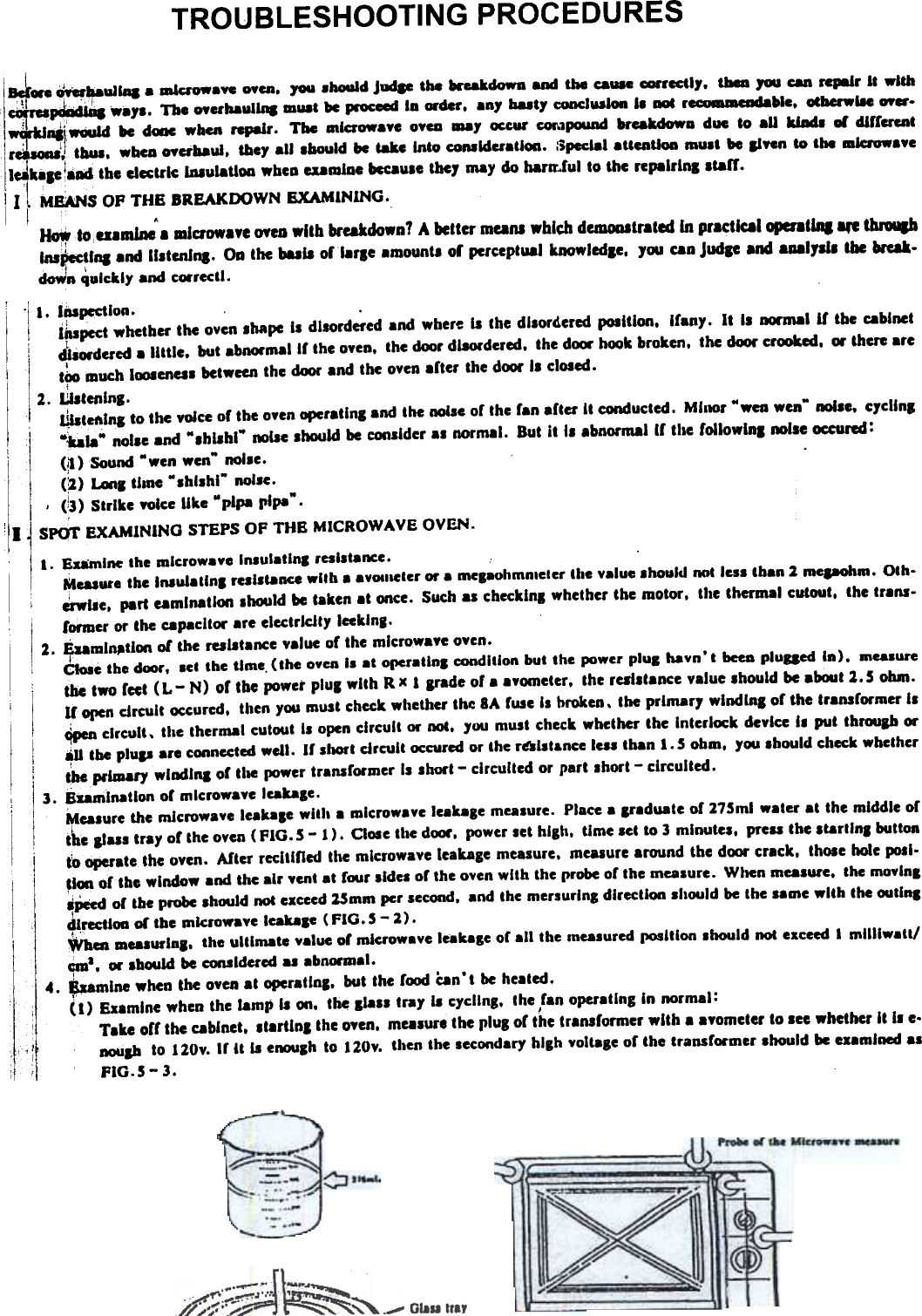 TROUBLESHOOTING  PROCEDURES1~W8  ~~ullq  a  mkI&apos;owayc  oyca.  7OU.houid  Juctp  the  &apos;&quot;-kdown  and  the  cauae ~cctl,.  tIleD  JOU can  repair  It  with~~  ..&apos;1.  The  oycrhaula,.  DlU8t  be  pcoceed  la  order.  an,  ba8t,  conclU81on  II  DoC  r~_~ble.  OCbcrwl8e  OY 1~~IWOUId  be  dWIC when  rcpalr.  The  aalcrowa.e  0.&quot;  ala&apos;  ~  cor.1pow1d brcakdowa  due  80 aU  kJadI  01 dlrrercnt\rJ.-;:~ tbul.  wbea  oycrbaui.  &amp;bey all  lbould  be  t8kc  Into  coD8k1cratlon.  :5peclalaUentioa  mult  be  Ii..n  80 the  microw..eIJkap  !alMi the electric bIIulaUoo wheD U8mlDe beeau.e the7 may do harar.ful to the rcpalrlnl Ita&quot;.II&quot;  I l ME:A:NS OP  THE  BREAKDOWN  EXAMINING.I  .~.ou.m1ne  a alluowa.e DYeD .Ith  breakdown? A bettcr mana which dcmOllltrated In practical operat  ~Insp.c:tlna .nd II.tcnlna. Oa the bull  orlarle  amount. or pereeptU81 knowledle. JOU can Judp and 8.17111 tbe break.I  &apos;doWn quickly and correctl.I. las~lol1.t~pect  whctber the oven shape Is disordered and wher~ is the disordered position.  Ifany.  lC is IQ&apos;mal  If  the cabinetd&apos;liordued  a little.  but abn«malll  the oyel1. the door disordered. the dcxw hook broken,  the dOOI&apos; crooked. w  there aret~  lauch looscnas between Che door and the oven after  the door Is closed.,2.  UtteRIng.~Cenlnl  to the yoice or the oyen operating and Che noise 01 Che Ian aftu  IC conducted. Minor &quot;weo wen&quot; ~e.  crcU&quot;,Mbla&quot;  noise and &quot;shishl&quot;  noise should be considcr as normal.  But it  is abnormal II  the followlnl  noise occured:I,  (.1) SOund &quot;wen  wen&quot; nolle.(~)  Lana tunc &quot;shishl-  noise.,  (13) StrIke yoice like &quot;plpa  llipa-..,!  I  SPOT EXAMINING STEPS Of  THE MICROWAVE OVEN.a. Examine the mlcrowaye Insulatlnl resistance.Measure the Insutatlnl rCiiscance with a aYOIlieter or a melaohmnleler rIle value ahould not leis tban 2 mepohm. Oth-&quot;&quot;e.  part umlnatloo should be taken at once. Such as checklna whether the motor, the thermal cutout, the trans-fonDer or the capacllw are electricIty laklnl.I2.  £Uml~tlon  or the resistance value 01 the mlcrowaye oycn.CtoIe tbe door,  aet the time, (the  oyen Is at opcratlnl  condition but the power plul  havn&apos; t baD  pluged  In).  .easurc,  the two lect (L-  N) 01 the power plug wllh Rx I  Ifade of a ayomeCer. the realatance yaJue should be abCMIC ~.5 ohm.U OIleR circuit  occurcd.  Chen you must check whelbu  the SA fuse II  broken. Che primary  wlndlna of the Crans former Is~  circuli.  Che thermal cutout is open circuit  or not,  1011 must check whether the  Interlockdeylce  II  put  Chroup or:~U the plull  are connected well.  If  sllOft cIrcuit occured or lhe r~lst&amp;nce  lesl  Cban 1.5 obm.  1OU .bould  cbeck wbeChertbc primary  wladlna 01 tile  power transformer is short - clrculled  or part Ihort  - circuited.3.  Sumlnatlon  of mlcrowa.e  leaPle.Mulure  the mlcrowa.e  leakale wllh  a mlcrowaye leakale  measure. Place a Ifaduate  of 275ml water aC the middle ofthe alUI  tra1 01 the o.en (fiG.  5 -  1).  Close the door, power lel  bllh,  time seC Co 3 minutes,  preu  tbe scartln.  buttont~~ate  the oven. Aftu  recitlned  Ihe microwave lea kale  measure. measure around tbe door crack,  those hole poll.~Icxa of the window and the air yent at fwr  sides of the oyen with  lhe probe of the measure. Wilen measure. che moylna~Peed of tbe probe shwld  not exceed 15mm per second. and Che mersurlnB direction should be Che same wllh  the outlnldlrmioa or tbe microwave leakale (FIG. 5 - 2) ...  c~a1  measuriBI.  the ultimate  value of microwave leakage or all  the measured position should not exceed I  mllllwa«&apos;_a.  or .bould  be consldued as abnormal.4.  ~mlne  when the oven at operatlnc.  but the food &apos;can&apos;t  be heated.(1)  Examine when the lam&amp;) is on.  t~  Ila.s  tra1 is c1cllns.  the fan operating In normal:,Take off the cabinet. sl8rtlnl  the o.en,  measure tbe pluS of the transformer wllh  a ayometu  to see whether It II  e.DOUIb to  110v. Ir It  is enoulh  to 110Y. then the secondary blBh voltaic  of the transformer lhould  be examined asFIG.S - 3.