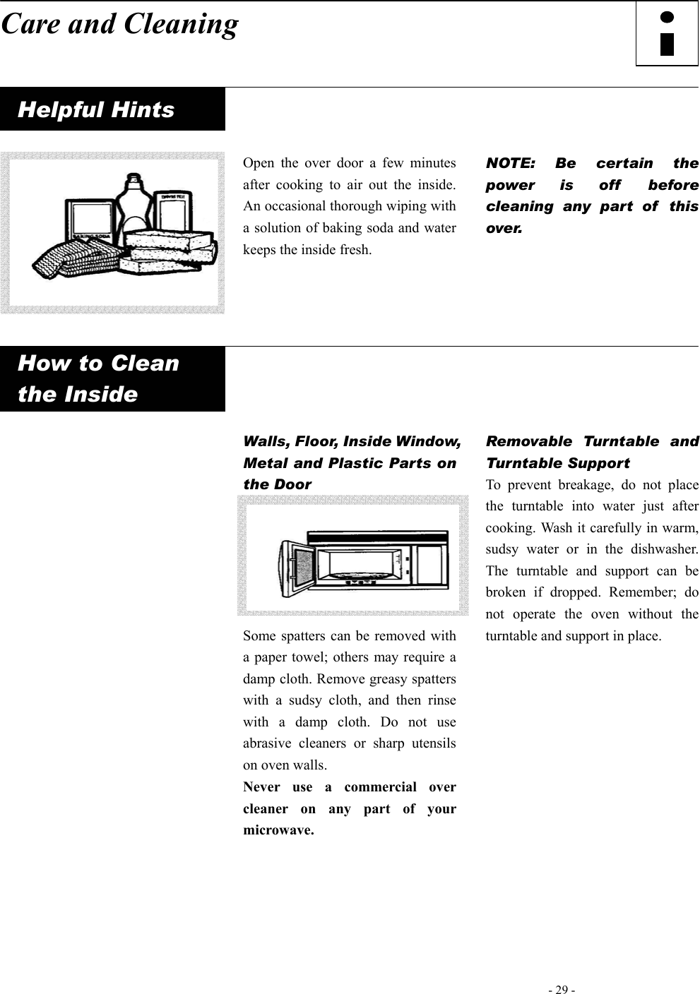   - 29 -   Care and Cleaning     Helpful Hints          Open the over door a few minutes after cooking to air out the inside. An occasional thorough wiping with a solution of baking soda and water keeps the inside fresh.    NOTE: Be certain the power is off  before cleaning any part of  this over.      How to Clean   the Inside                          Walls, Floor, Inside Window, Metal and Plastic Parts on the Door       Some spatters can be removed with a paper towel; others may require a damp cloth. Remove greasy spatters with a sudsy cloth, and then rinse with a damp cloth. Do not use abrasive cleaners or sharp utensils on oven walls.   Never use a commercial over cleaner on any part of your microwave.      Removable Turntable and Turntable Support   To prevent breakage, do not place the turntable into water just after cooking. Wash it carefully in warm, sudsy water or in the dishwasher. The turntable and support can be broken if dropped. Remember; do not operate the oven without the turntable and support in place.         