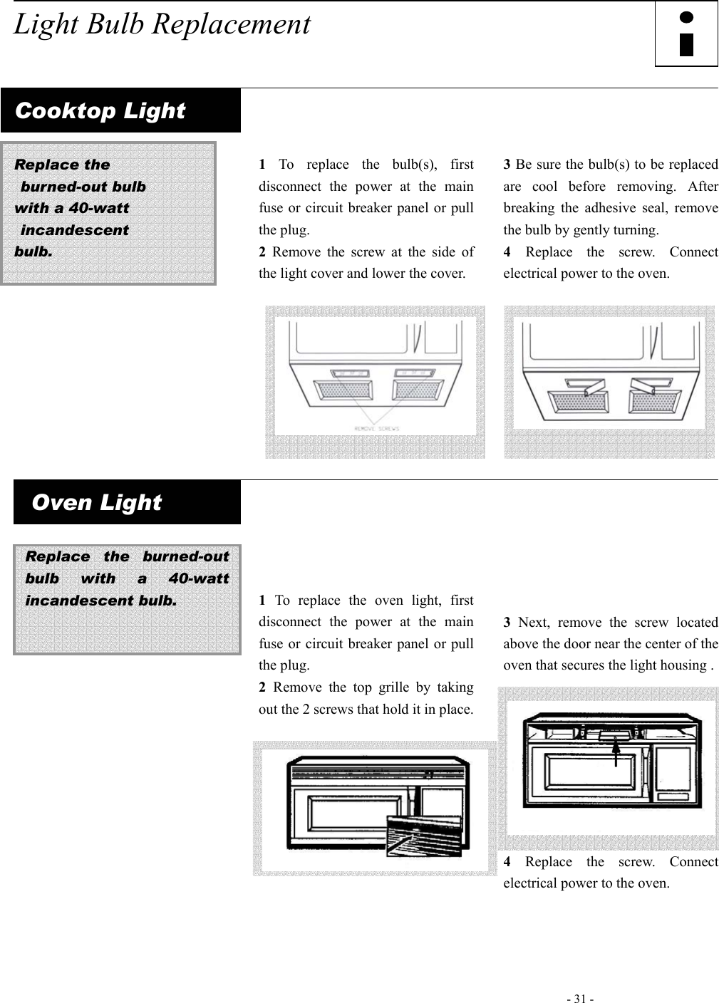   - 31 -     Light Bulb Replacement   Cooktop Light  Replace the  burned-out bulb  with a 40-watt  incandescent  bulb.          1 To replace the bulb(s), first disconnect the power at the main fuse or circuit breaker panel or pull the plug. 2 Remove the screw at the side of the light cover and lower the cover.        3 Be sure the bulb(s) to be replaced are cool before removing. After breaking the adhesive seal, remove the bulb by gently turning. 4  Replace the screw. Connect electrical power to the oven.        Oven Light  Replace the burned-out bulb with a 40-watt incandescent bulb.                   1  To replace the oven light, first disconnect the power at the main fuse or circuit breaker panel or pull the plug. 2  Remove the top grille by taking out the 2 screws that hold it in place.               3 Next, remove the screw located above the door near the center of the oven that secures the light housing .         4 Replace the screw. Connect electrical power to the oven.   