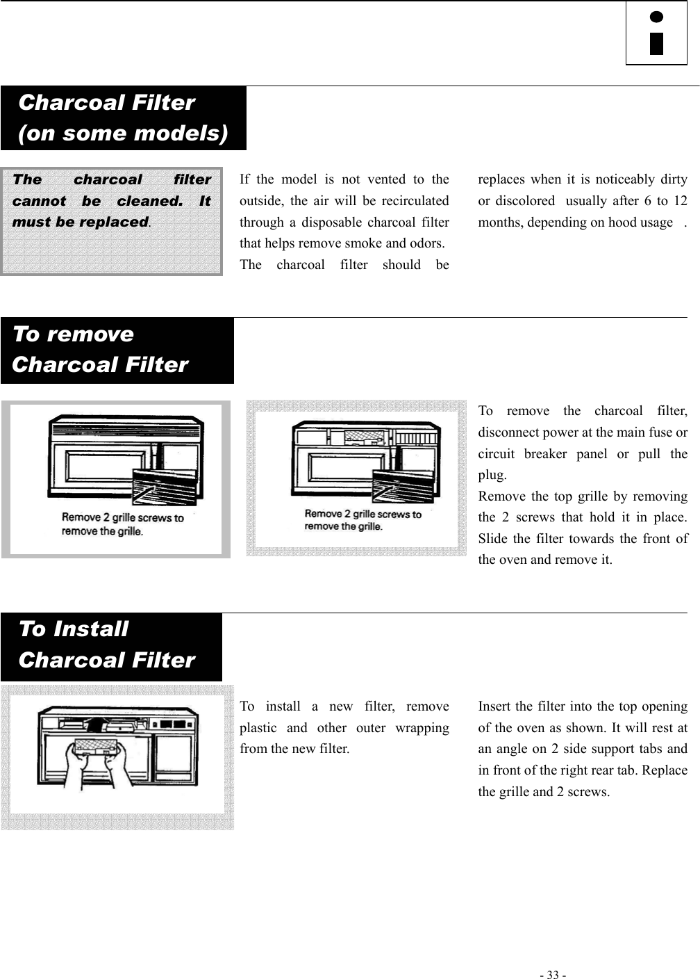   - 33 -        Charcoal Filter (on some models)   The charcoal filter cannot be cleaned. It must be replaced.   If the model is not vented to the outside, the air will be recirculated through a disposable charcoal filter that helps remove smoke and odors. The charcoal filter should be replaces when it is noticeably dirty or discoloredusually after 6 to 12 months, depending on hood usage.  To remove  Charcoal Filter                    To remove the charcoal filter, disconnect power at the main fuse or circuit breaker panel or pull the plug. Remove the top grille by removing the 2 screws that hold it in place. Slide the filter towards the front of the oven and remove it. To Install  Charcoal Filter            To install a new filter, remove plastic and other outer wrapping from the new filter.        Insert the filter into the top opening of the oven as shown. It will rest at an angle on 2 side support tabs and in front of the right rear tab. Replace the grille and 2 screws.       