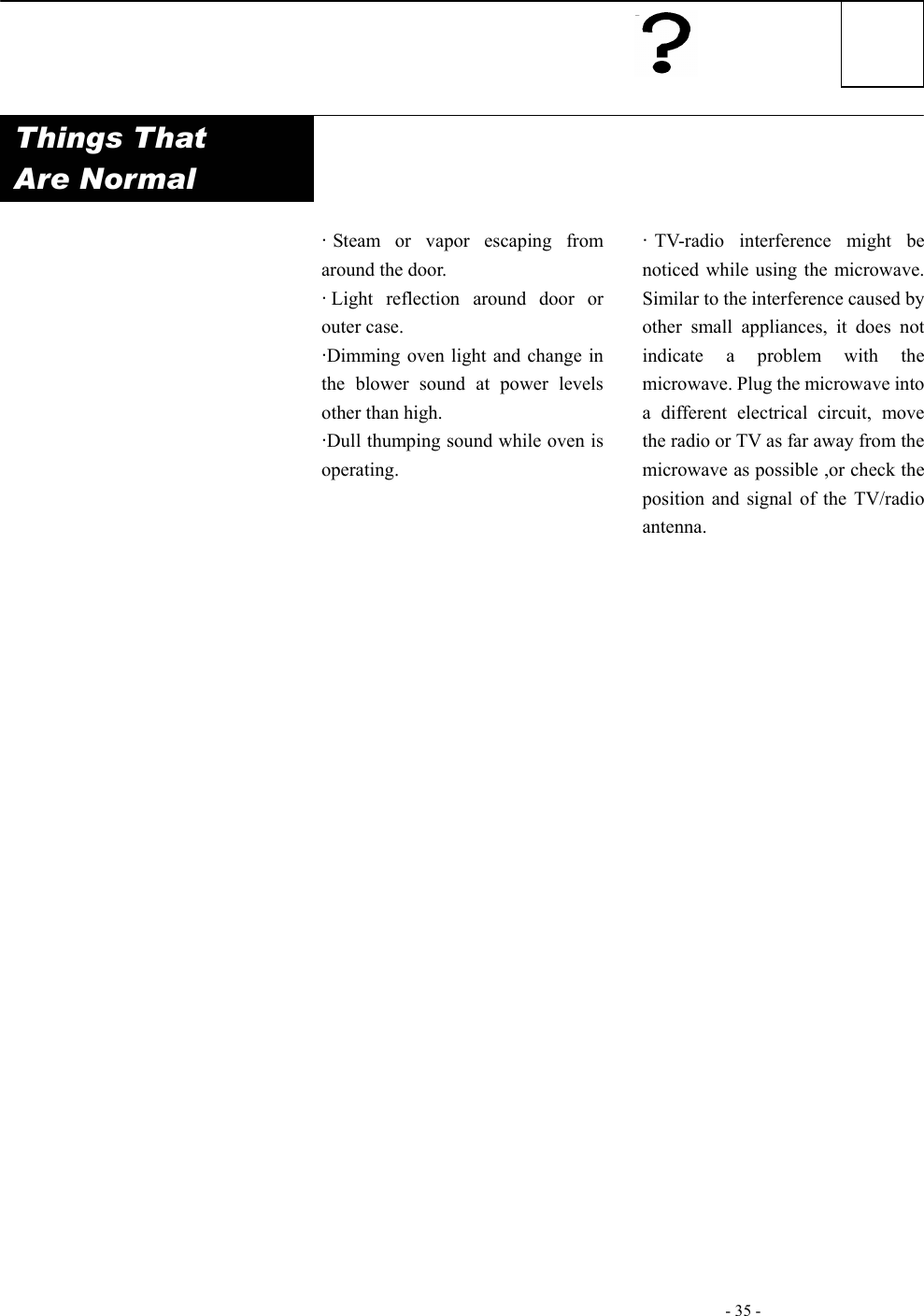   - 35 -    Things That  Are Normal             ·Steam or vapor escaping from around the door. ·Light reflection around door or outer case. ·Dimming oven light and change in the blower sound at power levels other than high. ·Dull thumping sound while oven is operating.   ·TV-radio interference might be noticed while using the microwave. Similar to the interference caused by other small appliances, it does not indicate a problem with the microwave. Plug the microwave into a different electrical circuit, move the radio or TV as far away from the microwave as possible ,or check the position and signal of the TV/radio antenna.                     