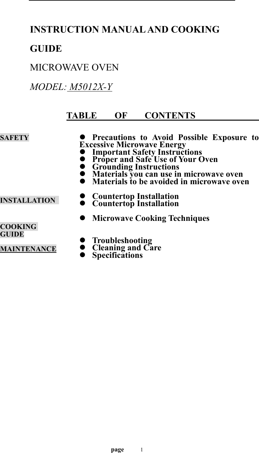                                   page    1  INSTRUCTION MANUAL AND COOKING GUIDE MICROWAVE OVEN   MODEL: M5012X-Y   TABLE    OF    CONTENTS                SAFETY       INSTALLATION    COOKING GUIDE  MAINTENANCE               z Precautions to Avoid Possible Exposure to Excessive Microwave Energy z Important Safety Instructions z Proper and Safe Use of Your Oven z Grounding Instructions z Materials you can use in microwave oven z Materials to be avoided in microwave oven  z Countertop Installation z Countertop Installation  z Microwave Cooking Techniques   z Troubleshooting z Cleaning and Care z Specifications 