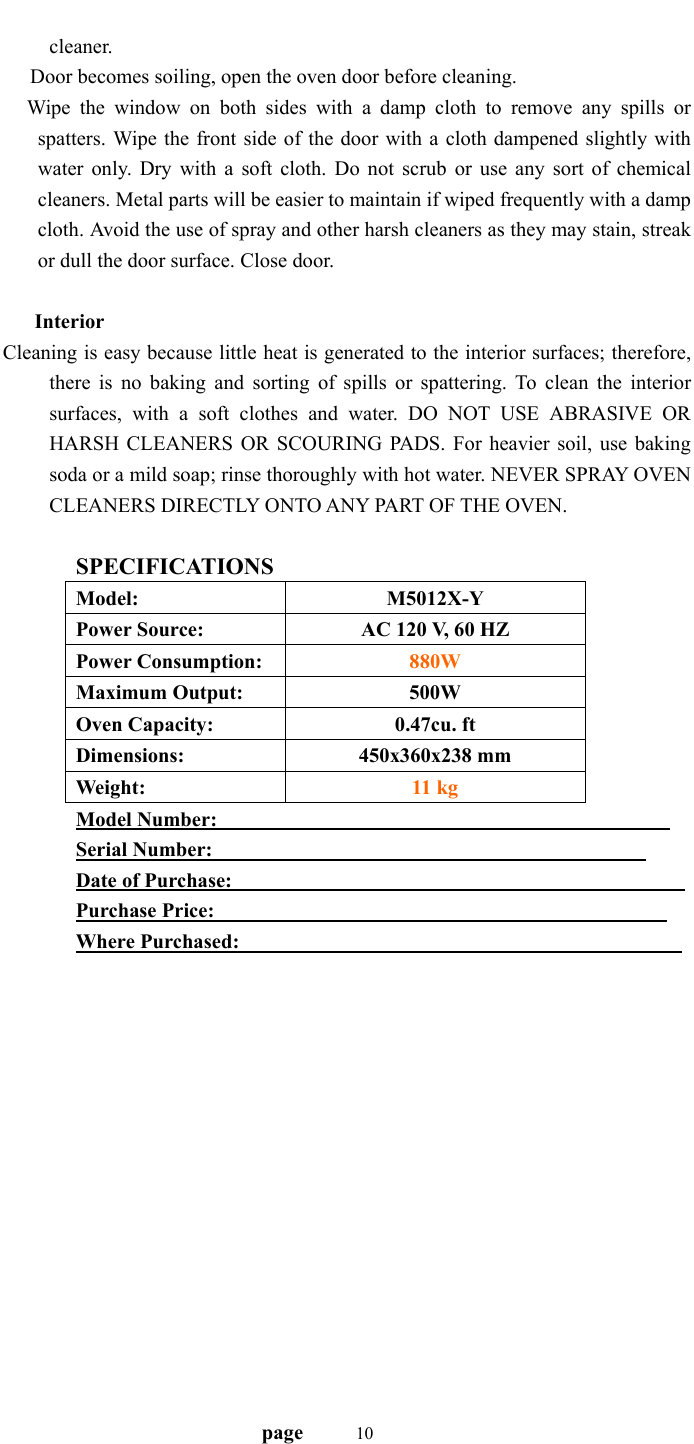                                   page    10cleaner.    Door becomes soiling, open the oven door before cleaning. Wipe the window on both sides with a damp cloth to remove any spills or spatters. Wipe the front side of the door with a cloth dampened slightly with water only. Dry with a soft cloth. Do not scrub or use any sort of chemical cleaners. Metal parts will be easier to maintain if wiped frequently with a damp cloth. Avoid the use of spray and other harsh cleaners as they may stain, streak or dull the door surface. Close door.    Interior Cleaning is easy because little heat is generated to the interior surfaces; therefore, there is no baking and sorting of spills or spattering. To clean the interior surfaces, with a soft clothes and water. DO NOT USE ABRASIVE OR HARSH CLEANERS OR SCOURING PADS. For heavier soil, use baking soda or a mild soap; rinse thoroughly with hot water. NEVER SPRAY OVEN CLEANERS DIRECTLY ONTO ANY PART OF THE OVEN.  SPECIFICATIONS Model: M5012X-Y Power Source:  AC 120 V, 60 HZ Power Consumption:  880W Maximum Output:  500W Oven Capacity:  0.47cu. ft Dimensions: 450x360x238 mm Weight:  11 kg Model Number:                                               Serial Number:                                             Date of Purchase:                                               Purchase Price:                                               Where Purchased:                                              