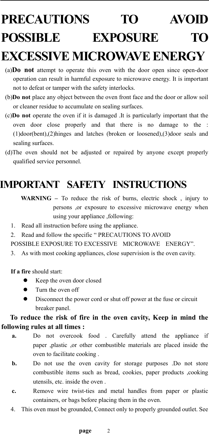                                   page    2 PRECAUTIONS  TO  AVOID  POSSIBLE EXPOSURE TO  EXCESSIVE MICROWAVE ENERGY (a)Do not attempt to operate this oven with the door open since open-door operation can result in harmful exposure to microwave energy. It is important not to defeat or tamper with the safety interlocks. (b)Do not place any object between the oven front face and the door or allow soil or cleaner residue to accumulate on sealing surfaces. (c)Do not operate the oven if it is damaged .It is particularly important that the oven door close properly and that there is no damage to the : (1)door(bent),(2)hinges and latches (broken or loosened),(3)door seals and sealing surfaces. (d)The oven should not be adjusted or repaired by anyone except properly qualified service personnel.  IMPORTANT  SAFETY  INSTRUCTIONS   WARNING – To reduce the risk of burns, electric shock , injury to persons ,or exposure to excessive microwave energy when using your appliance ,following: 1. Read all instruction before using the appliance. 2. Read and follow the specific “ PRECAUTIONS TO AVOID   POSSIBLE EXPOSURE TO EXCESSIVE    MICROWAVE    ENERGY”. 3. As with most cooking appliances, close supervision is the oven cavity.  If a fire should start: z Keep the oven door closed   z Turn the oven off z Disconnect the power cord or shut off power at the fuse or circuit breaker panel.    To reduce the risk of fire in the oven cavity, Keep in mind the following rules at all times : a. Do not overcook food . Carefully attend the appliance if paper ,plastic ,or other combustible materials are placed inside the oven to facilitate cooking . b. Do not use the oven cavity for storage purposes .Do not store combustible items such as bread, cookies, paper products ,cooking utensils, etc. inside the oven . c. Remove wire twist-ties and metal handles from paper or plastic containers, or bags before placing them in the oven. 4. This oven must be grounded, Connect only to properly grounded outlet. See 