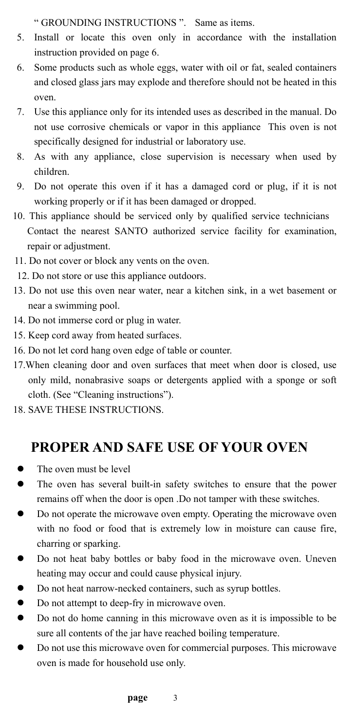                                   page    3 “ GROUNDING INSTRUCTIONS ”.    Same as items. 5. Install or locate this oven only in accordance with the installation instruction provided on page 6. 6. Some products such as whole eggs, water with oil or fat, sealed containers and closed glass jars may explode and therefore should not be heated in this oven. 7. Use this appliance only for its intended uses as described in the manual. Do not use corrosive chemicals or vapor in this applianceThis oven is not specifically designed for industrial or laboratory use. 8. As with any appliance, close supervision is necessary when used by children. 9. Do not operate this oven if it has a damaged cord or plug, if it is not working properly or if it has been damaged or dropped.    10. This appliance should be serviced only by qualified service technicians Contact the nearest SANTO authorized service facility for examination, repair or adjustment.   11. Do not cover or block any vents on the oven. 12. Do not store or use this appliance outdoors. 13. Do not use this oven near water, near a kitchen sink, in a wet basement or near a swimming pool. 14. Do not immerse cord or plug in water. 15. Keep cord away from heated surfaces. 16. Do not let cord hang oven edge of table or counter. 17.When cleaning door and oven surfaces that meet when door is closed, use only mild, nonabrasive soaps or detergents applied with a sponge or soft cloth. (See “Cleaning instructions”). 18. SAVE THESE INSTRUCTIONS.      PROPER AND SAFE USE OF YOUR OVEN z The oven must be level z The oven has several built-in safety switches to ensure that the power remains off when the door is open .Do not tamper with these switches. z Do not operate the microwave oven empty. Operating the microwave oven with no food or food that is extremely low in moisture can cause fire, charring or sparking. z Do not heat baby bottles or baby food in the microwave oven. Uneven heating may occur and could cause physical injury. z Do not heat narrow-necked containers, such as syrup bottles.   z Do not attempt to deep-fry in microwave oven. z Do not do home canning in this microwave oven as it is impossible to be sure all contents of the jar have reached boiling temperature.   z Do not use this microwave oven for commercial purposes. This microwave oven is made for household use only. 