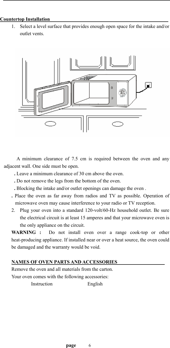                                   page    6         Countertop Installation                                                   1. Select a level surface that provides enough open space for the intake and/or outlet vents.    A minimum clearance of 7.5 cm is required between the oven and any adjacent wall. One side must be open. . Leave a minimum clearance of 30 cm above the oven. . Do not remove the legs from the bottom of the oven. . Blocking the intake and/or outlet openings can damage the oven . . Place the oven as far away from radios and TV as possible. Operation of microwave oven may cause interference to your radio or TV reception. 2. Plug your oven into a standard 120-volt/60-Hz household outlet. Be sure the electrical circuit is at least 15 amperes and that your microwave oven is the only appliance on the circuit. WARNING :  Do not install oven over a range cook-top or other heat-producing appliance. If installed near or over a heat source, the oven could be damaged and the warranty would be void.  NAMES OF OVEN PARTS AND ACCESSORIES                     Remove the oven and all materials from the carton. Your oven comes with the following accessories:          Instruction                English           