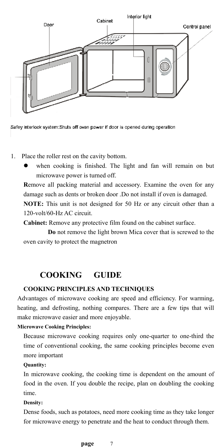                                   page    7    1. Place the roller rest on the cavity bottom. z when cooking is finished. The light and fan will remain on but microwave power is turned off. Remove all packing material and accessory. Examine the oven for any damage such as dents or broken door .Do not install if oven is damaged. NOTE: This unit is not designed for 50 Hz or any circuit other than a 120-volt/60-Hz AC circuit. Cabinet: Remove any protective film found on the cabinet surface.         Do not remove the light brown Mica cover that is screwed to the oven cavity to protect the magnetron     COOKING   GUIDE COOKING PRINCIPLES AND TECHNIQUES Advantages of microwave cooking are speed and efficiency. For warming, heating, and defrosting, nothing compares. There are a few tips that will make microwave easier and more enjoyable. Microwave Cooking Principles:   Because microwave cooking requires only one-quarter to one-third the time of conventional cooking, the same cooking principles become even more important Quantity: In microwave cooking, the cooking time is dependent on the amount of food in the oven. If you double the recipe, plan on doubling the cooking time. Density: Dense foods, such as potatoes, need more cooking time as they take longer for microwave energy to penetrate and the heat to conduct through them. 