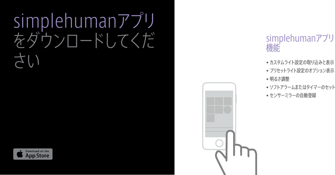 •  カスタムライト設定の取り込みと表示•  プリセットライト設定のオプション表示•  明るさ調整•  ソフトアラームまたはタイマーのセット•  センサーミラーの自動登録simplehumanアプリ機能simplehumanアプリをダウンロードしてください