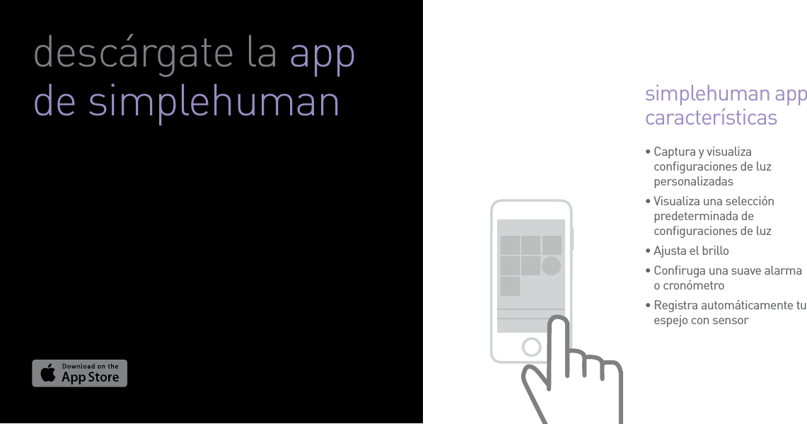•  Captura y visualiza conﬁguraciones de luz personalizadas•  Visualiza una selección predeterminada de conﬁguraciones de luz•  Ajusta el brillo•  Conﬁruga una suave alarma o cronómetro•  Registra automáticamente tu espejo con sensor simplehuman app característicasdescárgate la app de simplehuman