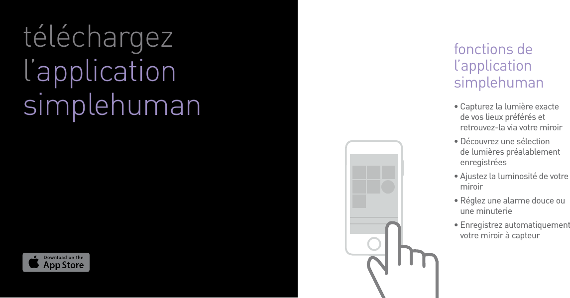 •  Capturez la lumière exacte de vos lieux préférés et retrouvez-la via votre miroir•  Découvrez une sélection de lumières préalablement enregistrées•  Ajustez la luminosité de votre miroir•  Réglez une alarme douce ou une minuterie•  Enregistrez automatiquement votre miroir à capteurtéléchargez l’application simplehumanfonctions de l’application simplehuman