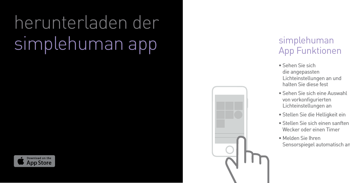 •  Sehen Sie sich die angepassten Lichteinstellungen an und halten Sie diese fest•  Sehen Sie sich eine Auswahl von vorkonﬁgurierten Lichteinstellungen an• Stellen Sie die Helligkeit ein•  Stellen Sie sich einen sanften Wecker oder einen Timer•  Melden Sie Ihren Sensorspiegel automatisch an simplehuman App Funktionen herunterladen der simplehuman app