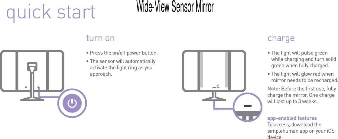 quick startturn on charge•  The light will pulse green while charging and turn solid green when fully charged.•  The light will glow red when mirror needs to be recharged.Note: Before the ﬁrst use, fully charge the mirror. One charge will last up to 3 weeks.app-enabled features To access, download the simplehuman app on your iOS device.•  Press the on/off power button.•  The sensor will automatically activate the light ring as you approach.Wide-View Sensor Mirror