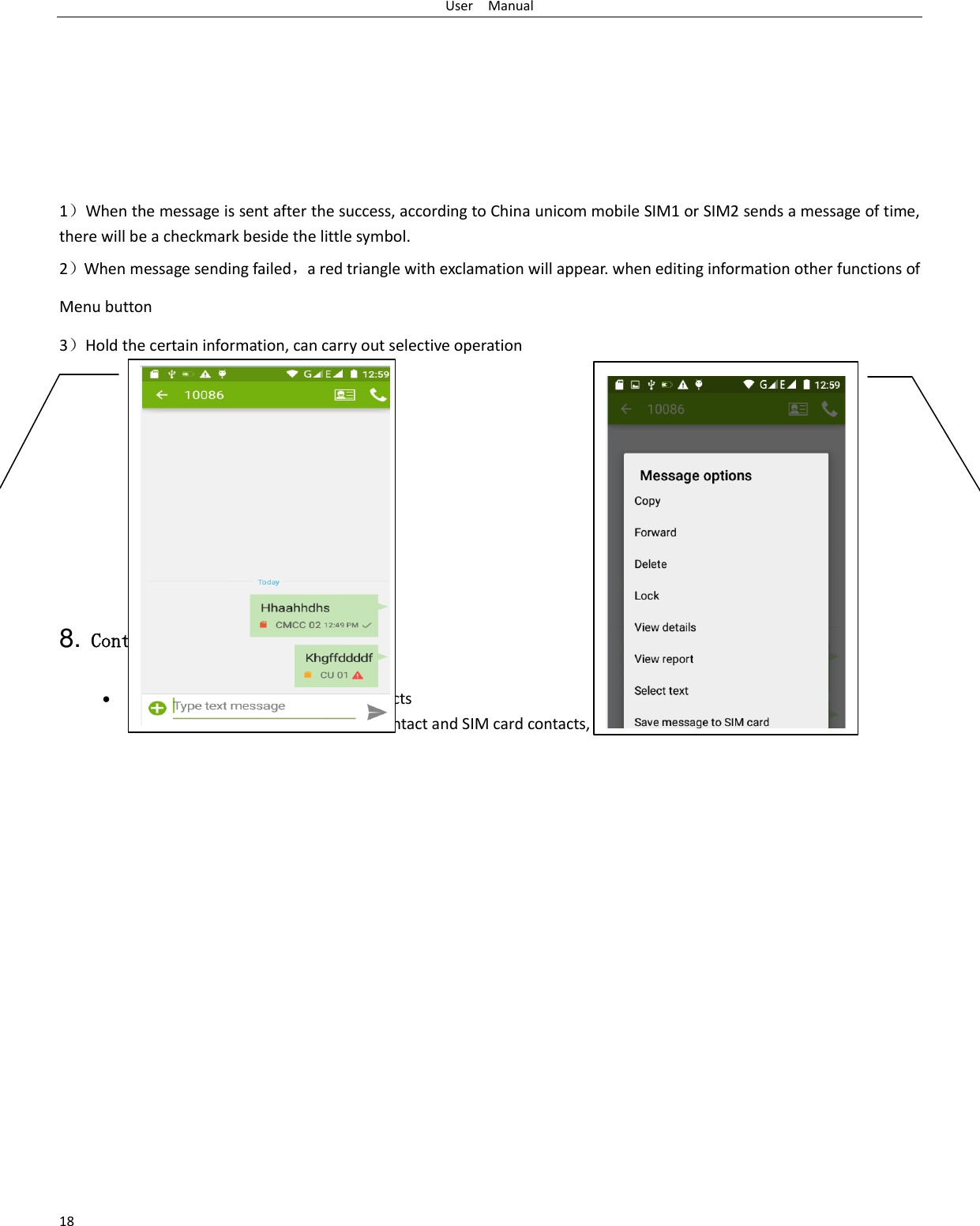 User    Manual 18        1）When the message is sent after the success, according to China unicom mobile SIM1 or SIM2 sends a message of time, there will be a checkmark beside the little symbol. 2）When message sending failed，a red triangle with exclamation will appear. when editing information other functions of Menu button   3）Hold the certain information, can carry out selective operation        8. Contacts  Open the menu of applications&gt;contacts  the default display mobile phone contact and SIM card contacts, contact sort by pinyin initials.     