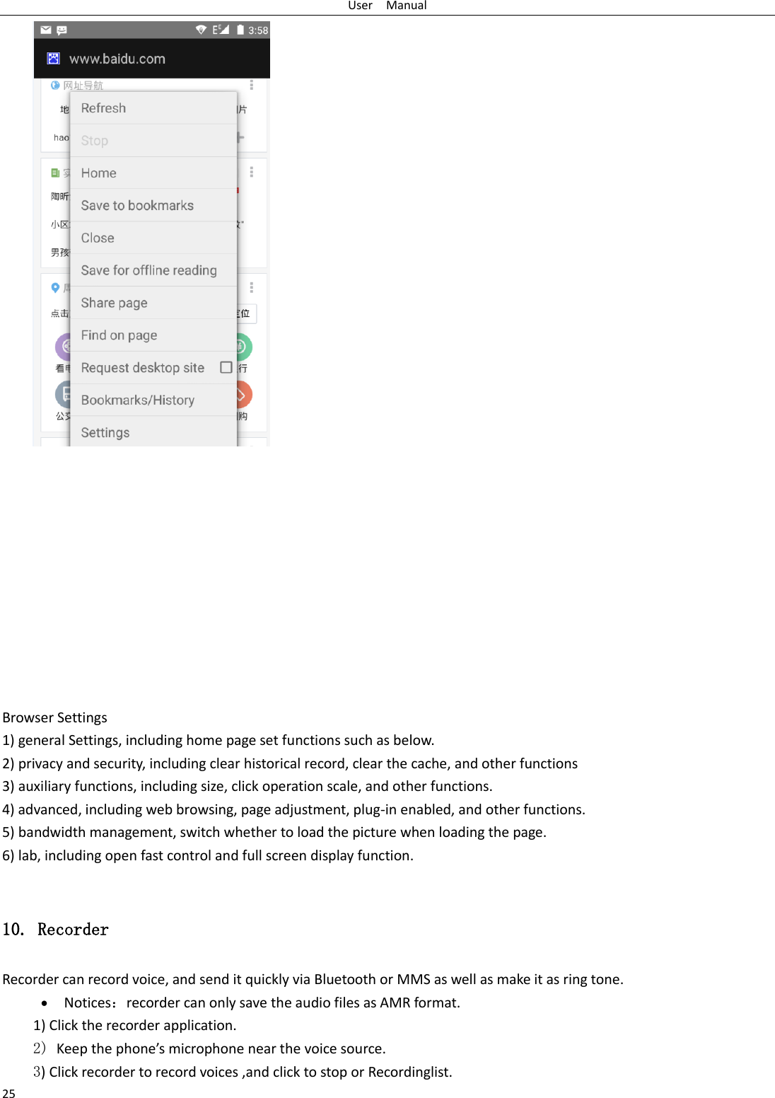 User    Manual 25             Browser Settings 1) general Settings, including home page set functions such as below. 2) privacy and security, including clear historical record, clear the cache, and other functions 3) auxiliary functions, including size, click operation scale, and other functions. 4) advanced, including web browsing, page adjustment, plug-in enabled, and other functions. 5) bandwidth management, switch whether to load the picture when loading the page. 6) lab, including open fast control and full screen display function.  10. Recorder Recorder can record voice, and send it quickly via Bluetooth or MMS as well as make it as ring tone.  Notices：recorder can only save the audio files as AMR format. 1) Click the recorder application. 2) Keep the phone’s microphone near the voice source. 3) Click recorder to record voices ,and click to stop or Recordinglist. 