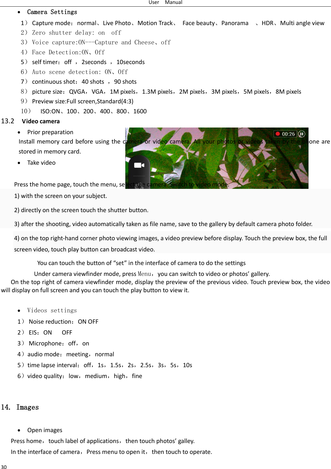 User    Manual 30  Camera Settings 1） Capture mode：normal、Live Photo、Motion Track、  Face beauty、Panorama    、HDR、Multi angle view 2） Zero shutter delay: on  off 3） Voice capture:ON---Capture and Cheese、off 4） Face Detection:ON、Off 5） self timer：off  ，2seconds  ，10seconds 6） Auto scene detection: ON、Off 7） continuous shot：40 shots  ，90 shots 8） picture size：QVGA，VGA，1M pixels，1.3M pixels，2M pixels，3M pixels，5M pixels，8M pixels 9） Preview size:Full screen,Standard(4:3) 10） ISO:ON、100、200、400、800、1600 13.2  Video camera  Prior preparation Install memory card before using the camera or video camera. All your photos or videos taken by the phone are stored in memory card.  Take video  Press the home page, touch the menu, select the camera. Switch to video mode.     1) with the screen on your subject. 2) directly on the screen touch the shutter button. 3) after the shooting, video automatically taken as file name, save to the gallery by default camera photo folder. 4) on the top right-hand corner photo viewing images, a video preview before display. Touch the preview box, the full screen video, touch play button can broadcast video.        You can touch the button of “set” in the interface of camera to do the settings Under camera viewfinder mode, press Menu，you can switch to video or photos’ gallery. On the top right of camera viewfinder mode, display the preview of the previous video. Touch preview box, the video will display on full screen and you can touch the play button to view it.   Videos settings 1） Noise reduction：ON OFF 2） EIS：ON      OFF 3） Microphone：off，on 4）audio mode：meeting，normal 5）time lapse interval：off，1s，1.5s，2s，2.5s，3s，5s，10s 6）video quality：low，medium，high，fine  14. Images  Open images Press home，touch label of applications，then touch photos’ galley. In the interface of camera，Press menu to open it，then touch to operate. 