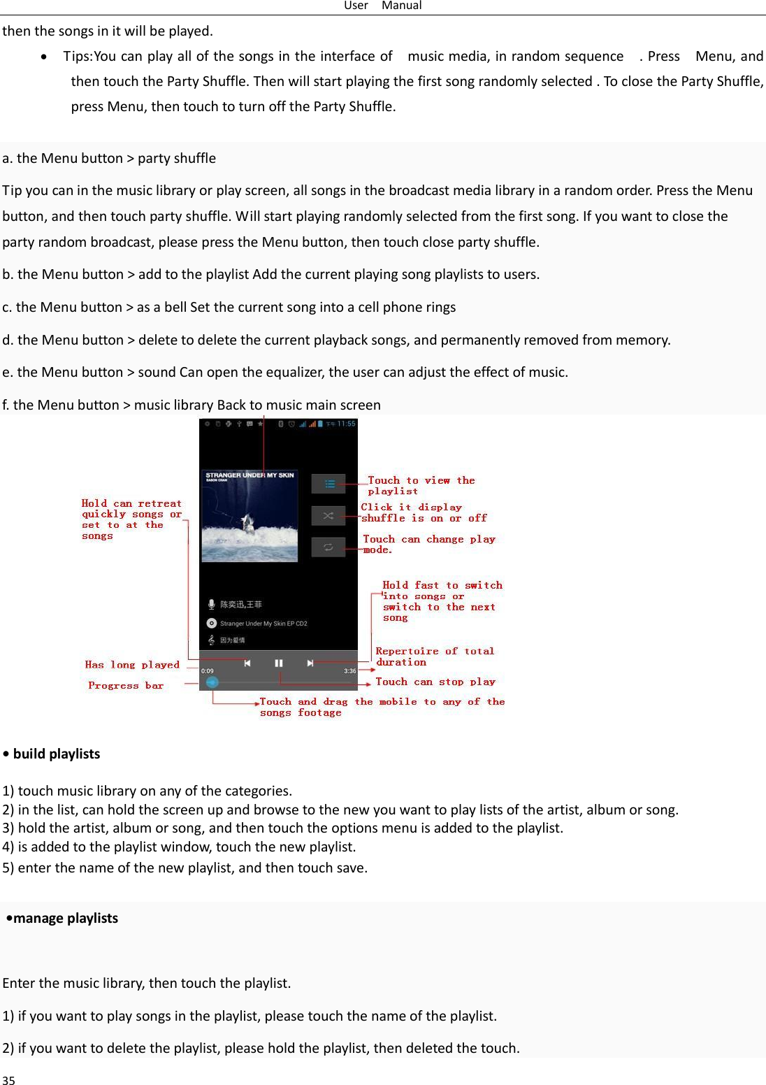 User    Manual 35 then the songs in it will be played.  Tips: You can play all of the songs in the interface of    music media, in random sequence    . Press    Menu, and then touch the Party Shuffle. Then will start playing the first song randomly selected . To close the Party Shuffle, press Menu, then touch to turn off the Party Shuffle.  a. the Menu button &gt; party shuffle Tip you can in the music library or play screen, all songs in the broadcast media library in a random order. Press the Menu button, and then touch party shuffle. Will start playing randomly selected from the first song. If you want to close the party random broadcast, please press the Menu button, then touch close party shuffle. b. the Menu button &gt; add to the playlist Add the current playing song playlists to users. c. the Menu button &gt; as a bell Set the current song into a cell phone rings d. the Menu button &gt; delete to delete the current playback songs, and permanently removed from memory. e. the Menu button &gt; sound Can open the equalizer, the user can adjust the effect of music. f. the Menu button &gt; music library Back to music main screen               • build playlists  1) touch music library on any of the categories. 2) in the list, can hold the screen up and browse to the new you want to play lists of the artist, album or song. 3) hold the artist, album or song, and then touch the options menu is added to the playlist. 4) is added to the playlist window, touch the new playlist. 5) enter the name of the new playlist, and then touch save.   •manage playlists  Enter the music library, then touch the playlist. 1) if you want to play songs in the playlist, please touch the name of the playlist. 2) if you want to delete the playlist, please hold the playlist, then deleted the touch. 