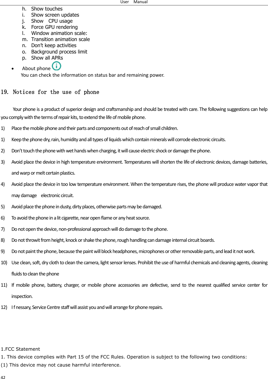 User    Manual 42 h. Show touches i. Show screen updates j. Show    CPU usage k. Force GPU rendering l. Window animation scale: m. Transition animation scale n. Don‟t keep activities o. Background process limit p. Show all APRs  About phone  You can check the information on status bar and remaining power. 19. Notices for the use of phone Your phone is a product of superior design and craftsmanship and should be treated with care. The following suggestions can help you comply with the terms of repair kits, to extend the life of mobile phone. 1) Place the mobile phone and their parts and components out of reach of small children. 1) Keep the phone dry, rain, humidity and all types of liquids which contain minerals will corrode electronic circuits. 2) Don’t touch the phone with wet hands when charging, it will cause electric shock or damage the phone. 3) Avoid place the device in high temperature environment. Temperatures will shorten the life of electronic devices, damage batteries, and warp or melt certain plastics. 4) Avoid place the device in too low temperature environment. When the temperature rises, the phone will produce water vapor that may damage    electronic circuit. 5) Avoid place the phone in dusty, dirty places, otherwise parts may be damaged. 6) To avoid the phone in a lit cigarette, near open flame or any heat source. 7) Do not open the device, non-professional approach will do damage to the phone. 8) Do not throwit from height, knock or shake the phone, rough handling can damage internal circuit boards. 9) Do not paint the phone, because the paint will block headphones, microphones or other removable parts, and lead it not work. 10) Use clean, soft, dry cloth to clean the camera, light sensor lenses. Prohibit the use of harmful chemicals and cleaning agents, cleaning fluids to clean the phone 11) If  mobile phone,  battery,  charger,  or  mobile  phone  accessories  are  defective,  send  to  the nearest  qualified  service  center  for inspection. 12) I f nessary, Service Centre staff will assist you and will arrange for phone repairs.    1.FCC Statement 1. This device complies with Part 15 of the FCC Rules. Operation is subject to the following two conditions: (1) This device may not cause harmful interference. 