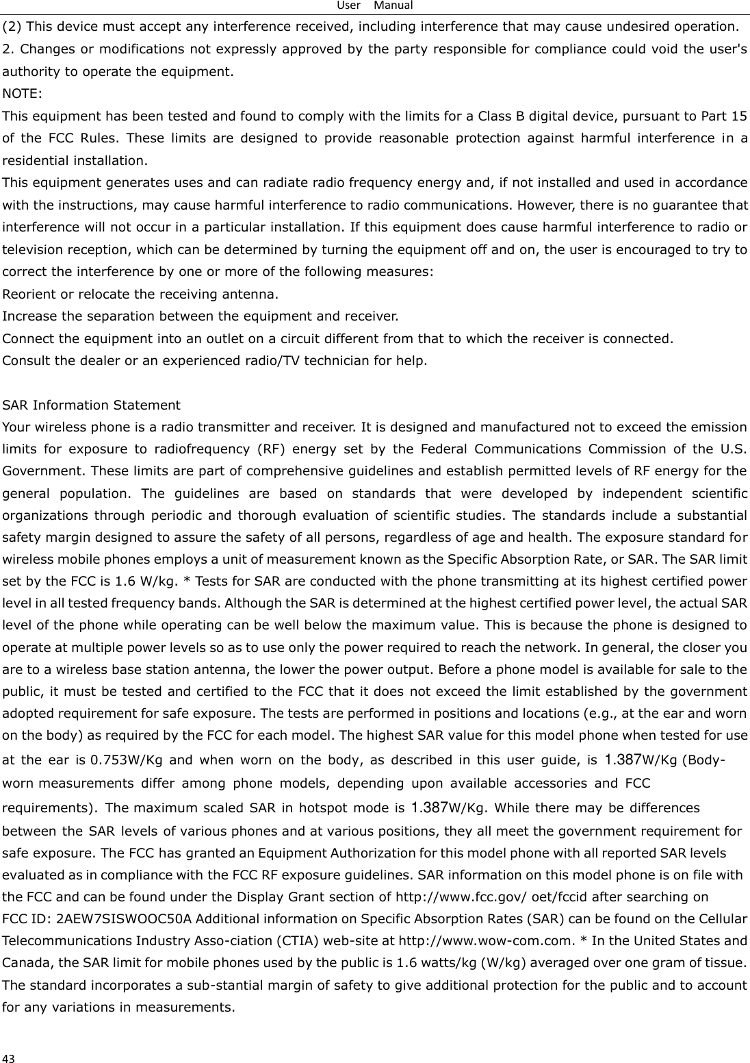 User    Manual 43 (2) This device must accept any interference received, including interference that may cause undesired operation. 2. Changes or modifications not expressly approved by the party responsible for compliance could void the user&apos;sauthority to operate the equipment. NOTE:   This equipment has been tested and found to comply with the limits for a Class B digital device, pursuant to Part 15 of  the  FCC  Rules.  These  limits  are  designed  to  provide  reasonable  protection  against  harmful  interference  in  a residential installation. This equipment generates uses and can radiate radio frequency energy and, if not installed and used in accordance with the instructions, may cause harmful interference to radio communications. However, there is no guarantee that interference will not occur in a particular installation. If this equipment does cause harmful interference to radio or television reception, which can be determined by turning the equipment off and on, the user is encouraged to try to correct the interference by one or more of the following measures: Reorient or relocate the receiving antenna. Increase the separation between the equipment and receiver. Connect the equipment into an outlet on a circuit different from that to which the receiver is connected.   Consult the dealer or an experienced radio/TV technician for help. SAR Information Statement Your wireless phone is a radio transmitter and receiver. It is designed and manufactured not to exceed the emission limits for exposure  to  radiofrequency  (RF) energy  set  by  the  Federal  Communications Commission  of  the  U.S. Government. These limits are part of comprehensive guidelines and establish permitted levels of RF energy for the general  population.  The  guidelines are based  on  standards that  were  developed  by  independent  scientific organizations through periodic and  thorough evaluation of  scientific studies. The  standards include  a substantial safety margin designed to assure the safety of all persons, regardless of age and health. The exposure standard for wireless mobile phones employs a unit of measurement known as the Specific Absorption Rate, or SAR. The SAR limit set by the FCC is 1.6 W/kg. * Tests for SAR are conducted with the phone transmitting at its highest certified power level in all tested frequency bands. Although the SAR is determined at the highest certified power level, the actual SAR level of the phone while operating can be well below the maximum value. This is because the phone is designed to operate at multiple power levels so as to use only the power required to reach the network. In general, the closer you are to a wireless base station antenna, the lower the power output. Before a phone model is available for sale to the public, it must be tested and certified to the FCC that it does not exceed the limit established by the government adopted requirement for safe exposure. The tests are performed in positions and locations (e.g., at the ear and worn on the body) as required by the FCC for each model. The highest SAR value for this model phone when tested for use at  the  ear  is 0.753W/Kg  and  when  worn  on  the  body,  as  described  in  this  user  guide,  is  1.387W/Kg (Body-worn measurements  differ  among  phone  models,  depending  upon  available  accessories  and  FCC requirements).  The maximum scaled SAR in hotspot mode is  1.387W/Kg. While there may be differences between the SAR  levels of various phones and at various positions, they all meet the government requirement for safe exposure. The FCC has granted an Equipment Authorization for this model phone with all reported SAR levels evaluated as in compliance with the FCC RF exposure guidelines. SAR information on this model phone is on file with the FCC and can be found under the Display Grant section of http://www.fcc.gov/ oet/fccid after searching on  FCC ID: 2AEW7SISWOOC50A Additional information on Specific Absorption Rates (SAR) can be found on the Cellular Telecommunications Industry Asso-ciation (CTIA) web-site at http://www.wow-com.com. * In the United States and Canada, the SAR limit for mobile phones used by the public is 1.6 watts/kg (W/kg) averaged over one gram of tissue. The standard incorporates a sub-stantial margin of safety to give additional protection for the public and to account for any variations in measurements. 