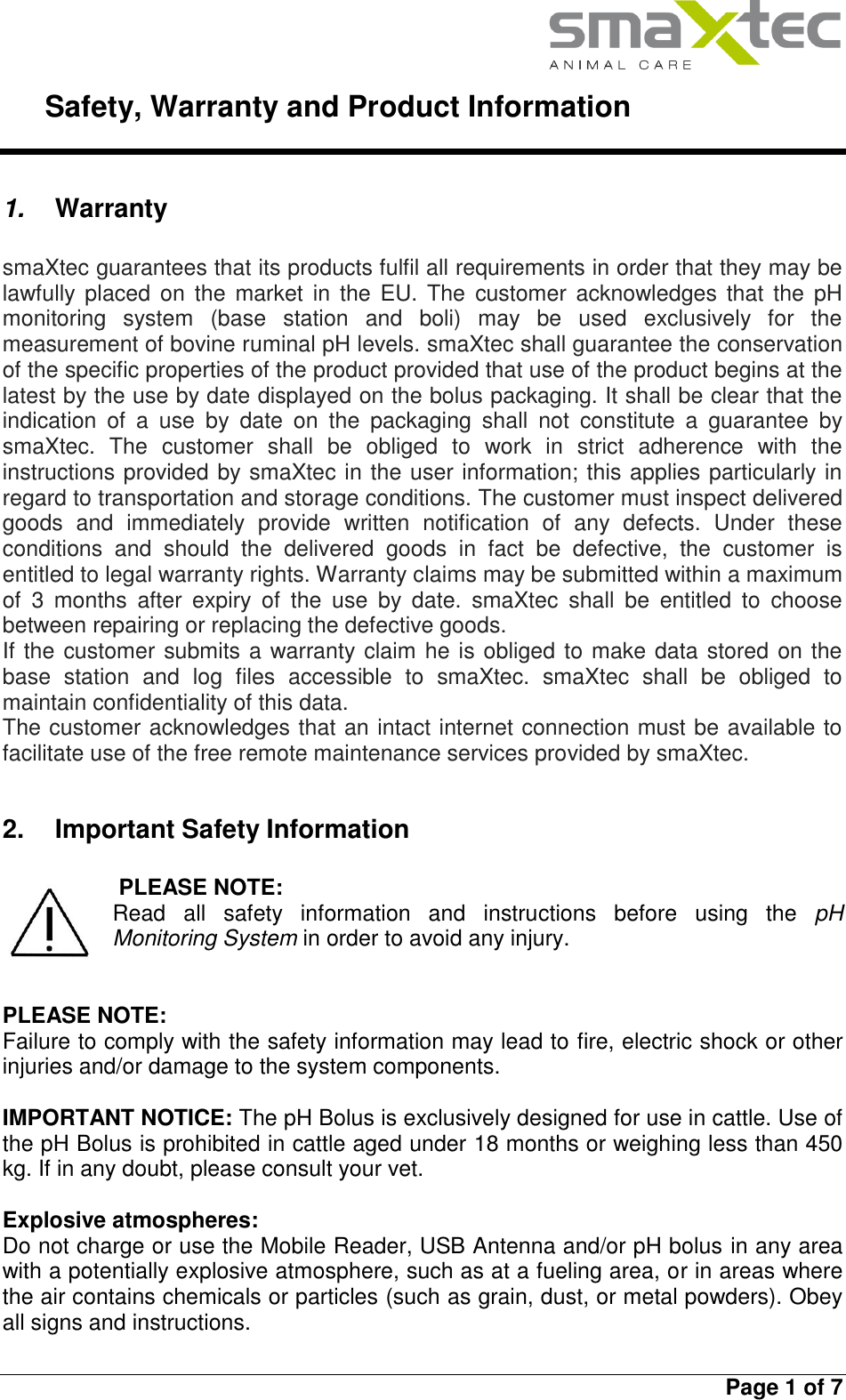     Safety, Warranty and Product Information   Page 1 of 7  1. Warranty  smaXtec guarantees that its products fulfil all requirements in order that they may be lawfully placed  on  the market in  the  EU.  The  customer acknowledges that the  pH monitoring  system  (base  station  and  boli)  may  be  used  exclusively  for  the measurement of bovine ruminal pH levels. smaXtec shall guarantee the conservation of the specific properties of the product provided that use of the product begins at the latest by the use by date displayed on the bolus packaging. It shall be clear that the indication  of  a  use  by  date  on  the  packaging  shall  not  constitute  a  guarantee  by smaXtec.  The  customer  shall  be  obliged  to  work  in  strict  adherence  with  the instructions provided by smaXtec in the user information; this applies particularly in regard to transportation and storage conditions. The customer must inspect delivered goods  and  immediately  provide  written  notification  of  any  defects.  Under  these conditions  and  should  the  delivered  goods  in  fact  be  defective,  the  customer  is entitled to legal warranty rights. Warranty claims may be submitted within a maximum of  3  months  after  expiry  of  the  use  by  date.  smaXtec  shall  be  entitled  to  choose between repairing or replacing the defective goods. If the customer submits a warranty claim he is obliged to make data stored on the base  station  and  log  files  accessible  to  smaXtec.  smaXtec  shall  be  obliged  to maintain confidentiality of this data. The customer acknowledges that an intact internet connection must be available to facilitate use of the free remote maintenance services provided by smaXtec.  2.  Important Safety Information   PLEASE NOTE:  Read  all  safety  information  and  instructions  before  using  the  pH Monitoring System in order to avoid any injury.   PLEASE NOTE:  Failure to comply with the safety information may lead to fire, electric shock or other injuries and/or damage to the system components.  IMPORTANT NOTICE: The pH Bolus is exclusively designed for use in cattle. Use of the pH Bolus is prohibited in cattle aged under 18 months or weighing less than 450 kg. If in any doubt, please consult your vet.  Explosive atmospheres: Do not charge or use the Mobile Reader, USB Antenna and/or pH bolus in any area with a potentially explosive atmosphere, such as at a fueling area, or in areas where the air contains chemicals or particles (such as grain, dust, or metal powders). Obey all signs and instructions.  