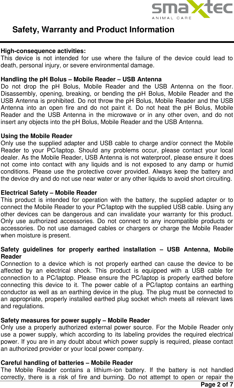     Safety, Warranty and Product Information   Page 2 of 7  High-consequence activities: This  device  is  not  intended  for  use  where  the  failure  of  the  device  could  lead  to death, personal injury, or severe environmental damage.  Handling the pH Bolus – Mobile Reader – USB Antenna Do  not  drop  the  pH  Bolus,  Mobile  Reader  and  the  USB  Antenna  on  the  floor. Disassembly, opening, breaking, or bending the pH  Bolus,  Mobile  Reader  and  the USB Antenna is prohibited. Do not throw the pH Bolus, Mobile Reader and the USB Antenna  into  an  open  fire  and  do  not  paint  it.  Do  not  heat  the  pH  Bolus,  Mobile Reader  and  the  USB Antenna  in  the  microwave  or  in  any other  oven,  and do not insert any objects into the pH Bolus, Mobile Reader and the USB Antenna.  Using the Mobile Reader Only use the supplied adapter and USB cable to charge and/or connect the Mobile Reader  to  your  PC/laptop.  Should  any  problems  occur,  please  contact  your  local dealer. As the Mobile Reader, USB Antenna is not waterproof, please ensure it does not  come  into  contact  with  any  liquids  and  is  not  exposed  to  any  damp  or  humid conditions. Please use the protective cover provided. Always keep the battery  and the device dry and do not use near water or any other liquids to avoid short circuiting.  Electrical Safety – Mobile Reader This  product  is  intended  for  operation  with  the  battery,  the  supplied  adapter  or  to connect the Mobile Reader to your PC/laptop with the supplied USB cable. Using any other devices can be dangerous and can invalidate your warranty  for  this product. Only  use  authorized  accessories.  Do  not  connect  to  any  incompatible  products  or accessories. Do not use damaged cables or chargers or charge the Mobile Reader when moisture is present.  Safety  guidelines  for  properly  earthed  installation  –  USB  Antenna,  Mobile Reader Connection  to  a  device  which  is  not properly  earthed  can  cause  the  device  to  be affected  by  an  electrical  shock.  This  product  is  equipped  with  a  USB  cable  for connection to a PC/laptop. Please ensure the PC/laptop is properly earthed before connecting  this  device  to  it.  The  power  cable  of  a  PC/laptop  contains  an  earthing conductor as well as an earthing device in the plug. The plug must be connected to an appropriate, properly installed earthed plug socket which meets all relevant laws and regulations.  Safety measures for power supply – Mobile Reader Only use a properly authorized external power source. For the Mobile Reader only use a power supply, which according to its labeling provides the required electrical power. If you are in any doubt about which power supply is required, please contact an authorized provider or your local power company.   Careful handling of batteries – Mobile Reader The  Mobile  Reader  contains  a  lithium-ion  battery.  If  the  battery  is  not  handled correctly,  there  is  a  risk  of fire  and burning.  Do  not  attempt  to  open  or  repair  the 